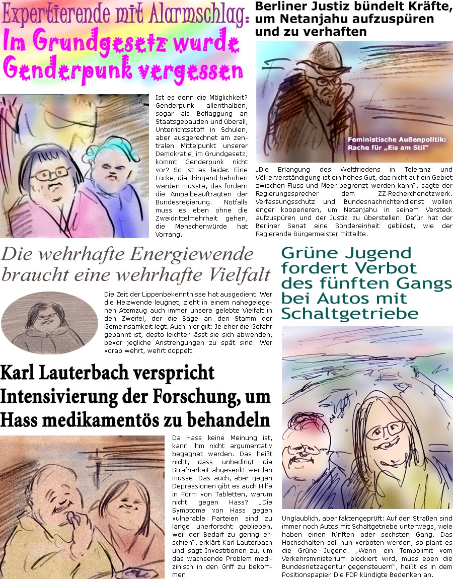 ZellerZeitung.de Seite 1556 - Die Online-Satirezeitung powered by Bernd Zeller 
24. Mai 2024

Berliner Justiz bndelt Krfte, um Netanjahu aufzuspren und zu verhaften
“Die Erlangung des Weltfriedens in Toleranz und Vlkerverstndigung ist ein hohes Gut, das nicht auf ein Gebiet zwischen Fluss und Meer begrenzt werden kann”, sagte der Regierungssprecher dem ZZ-Recherchenetzwerk. Verfassungsschutz und Bundesnachrichtendienst wollen enger kooperieren, um Netanjahu in seinem Versteck aufzuspren und der Justiz zu berstellen. Dafr hat die Berliner Justiz eine Sondereinheit gebildet, wie der Senat mitteilte.
Feministische Auenpolitik: Rache fr “Eis am Stil”

Expertierende mit Alarmschlag: Im Grundgesetz wurde Genderpunk vergessen
Ist es denn die Mglichkeit? Genderpunk allenthalben, sogar als Beflaggung an Staatsgebuden und berall, Unterrichtsstoff in Schulen, aber ausgerechnet am zen