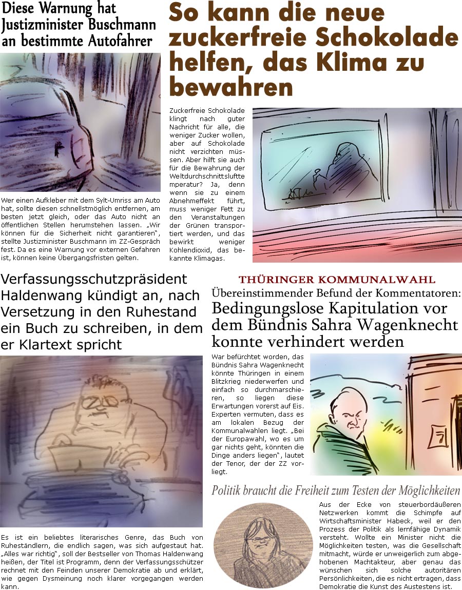 ZellerZeitung.de Seite 1558 - Die Online-Satirezeitung powered by Bernd Zeller 
29. Mai 2024

Diese Warnung hat Justizminister Buschmann an bestimmte Autofahrer
Wer einen Aufkleber mit dem Sylt-Umriss am Auto hat, sollte diesen schnellstmglich entfernen, am besten jetzt gleich, oder das Auto nicht an ffentlichen Stellen herumstehen lassen. “Wir knnen fr die Sicherheit nicht garantieren”, stellte Justizminister Buschmann im ZZ-Gesprch fest. Da es eine Warnung vor externen Gefahren ist, knnen keine bergangsfristen gelten.

Verfassungsschutzprsident Haldenwang kndigt an, nach Versetzung in den Ruhestand ein Buch zu schreiben, in dem er Klartext spricht
Es ist ein beliebtes literarisches Genre, das Buch von Ruhestndlern, die endlich sagen, was sich aufgestaut hat. “Alles war richtig”, soll der Bestseller von Thomas Haldenwang heien, der Titel ist Programm, denn der Verfassungssch