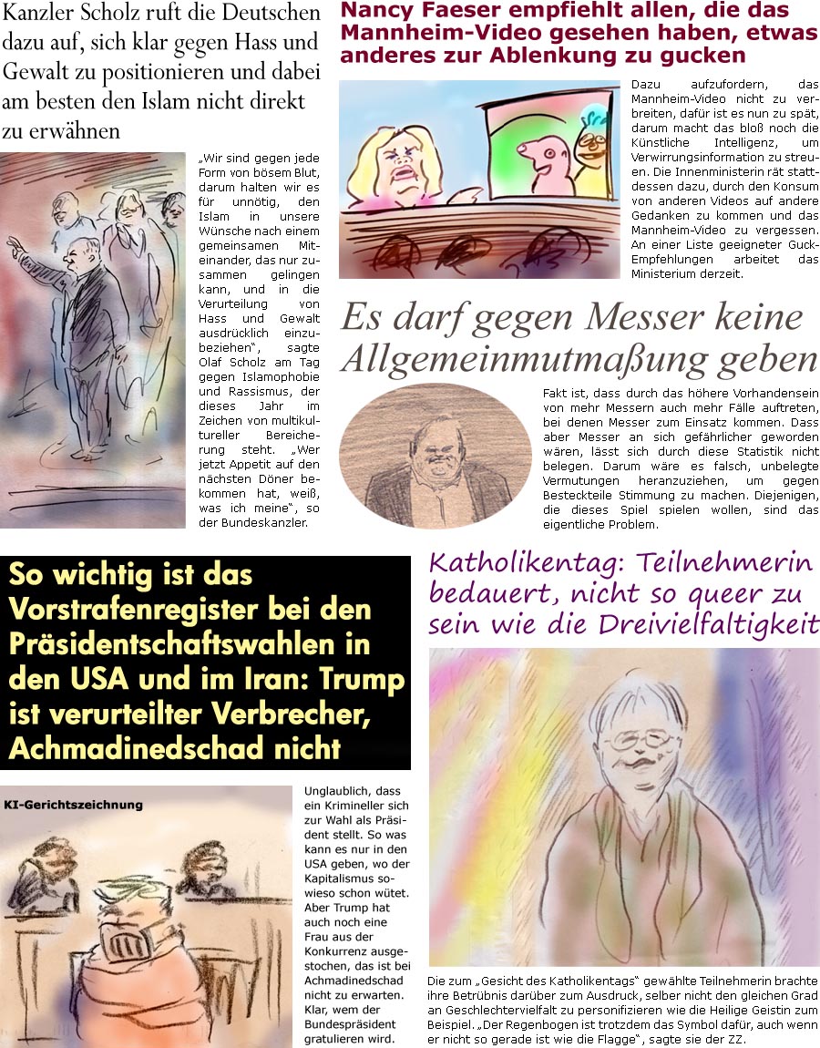 ZellerZeitung.de Seite 1561 - Die Online-Satirezeitung powered by Bernd Zeller 
3. Juni 2024

Kanzler Scholz ruft die Deutschen dazu auf, sich klar gegen Hass und Gewalt zu positionieren und dabei am besten den Islam nicht direkt zu erwhnen
“Wir sind gegen jede Form von bsem Blut, darum halten wir es fr unntig, den Islam in unsere Wnsche nach einem gemeinsamen Miteinander, das nur zusammen gelingen kann, einzubeziehen”, sagte Olaf Scholz am Tag gegen Islamophobie und Rassismus, der dieses Jahr im Zeichen von multikultureller Bereicherung steht. “Wer jetzt Appetit auf den nchsten Dner bekommen hat, wei, was ich meine”, so der Bundeskanzler.

Nancy Faeser empfiehlt allen, die das Mannheim-Video gesehen haben, etwas anderes zur Ablenkung zu gucken
Dazu aufzufordern, das Mannheim-Video nicht zu verbreiten, dafr ist es nun zu spt, darum macht das blo noch die Knstliche Intelligen