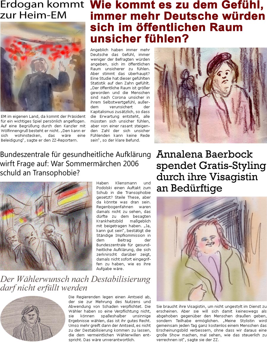 ZellerZeitung.de Seite 1575 - Die Online-Satirezeitung powered by Bernd Zeller 
5. Juli 2024

Erdogan kommt zur Heim-EM
EM im eigenen Land, da kommt der Prsident fr ein wichtiges Spiel persnlich angeflogen. Auf eine Begrung durch den Kanzler mit Wlfinnengru besteht er nicht. “Den kann er sich wohinstecken, das wre eine Beleidigung”, sagte er den ZZ-Reportern.

Wie kommt es zu dem Gefhl, immer mehr Deutsche wrden sich im ffentlichen Raum unsicher fhlen?
Angeblich haben immer mehr Deutsche das Gefhl, immer weniger der Befragten wrden angeben, sich im ffentlichen Raum unsicherer zu fhlen. Aber stimmt das berhaupt? Eine Studie hat dieser gefhlten Statistik auf den Zahn gefhlt. “Der ffentliche Raum ist grer geworden und die Menschen sind nach Corona unsicher in ihrem Selbstwertgefhl, auerdem verunsichert der Kapitalismus zustzlich, so dass die Erwartung entsteht, alle mss