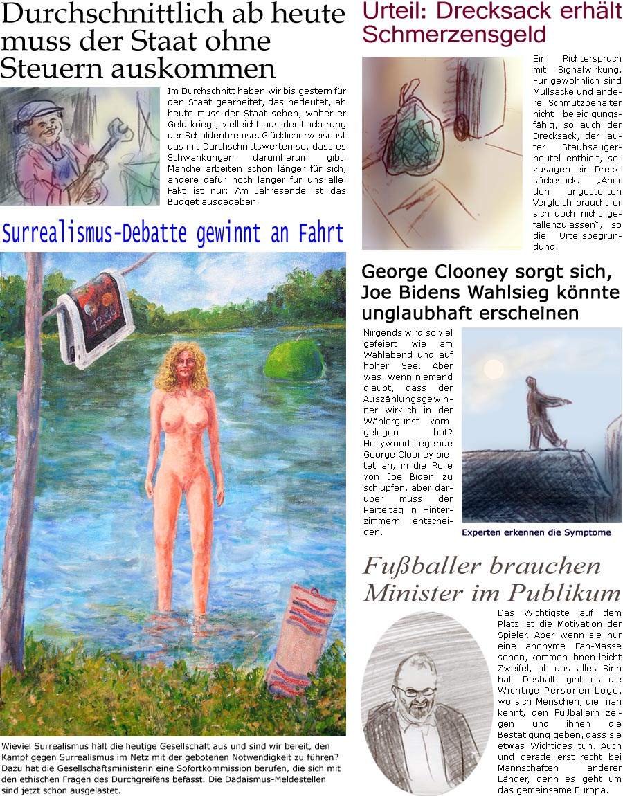 ZellerZeitung.de Seite 1578 - Die Online-Satirezeitung powered by Bernd Zeller 
12. Juli 2024

Surrealismus-Debatte gewinnt an Fahrt
Wieviel Surrealismus hlt die heutige Gesellschaft aus und sind wir bereit, den Kampf gegen Surrealismus im Netz mit der gebotenen Notwendigkeit zu fhren? Dazu hat die Gesellschaftsministerin eine Sofortkommission berufen, die sich mit den ethischen Fragen des Durchgreifens befasst. Die Dadaismus-Meldestellen sind jetzt schon ausgelastet.

Urteil: Drecksack erhlt Schmerzensgeld
Ein Richterspruch mit Signalwirkung. Fr gewhnlich sind Mllscke und andere Schmutzbehlter nicht beleidigungsfhig, so auch der Drecksack, der lauter Staubsaugerbeutel enthielt, sozusagen ein Drecksckesack. “Aber den angestellten Vergleich braucht er sich doch nicht gefallenzulassen”, so die Urteilsbegrndung.

George Clooney sorgt sich, Joe Bidens Wahlsieg knnte unglaubhaft erscheinen