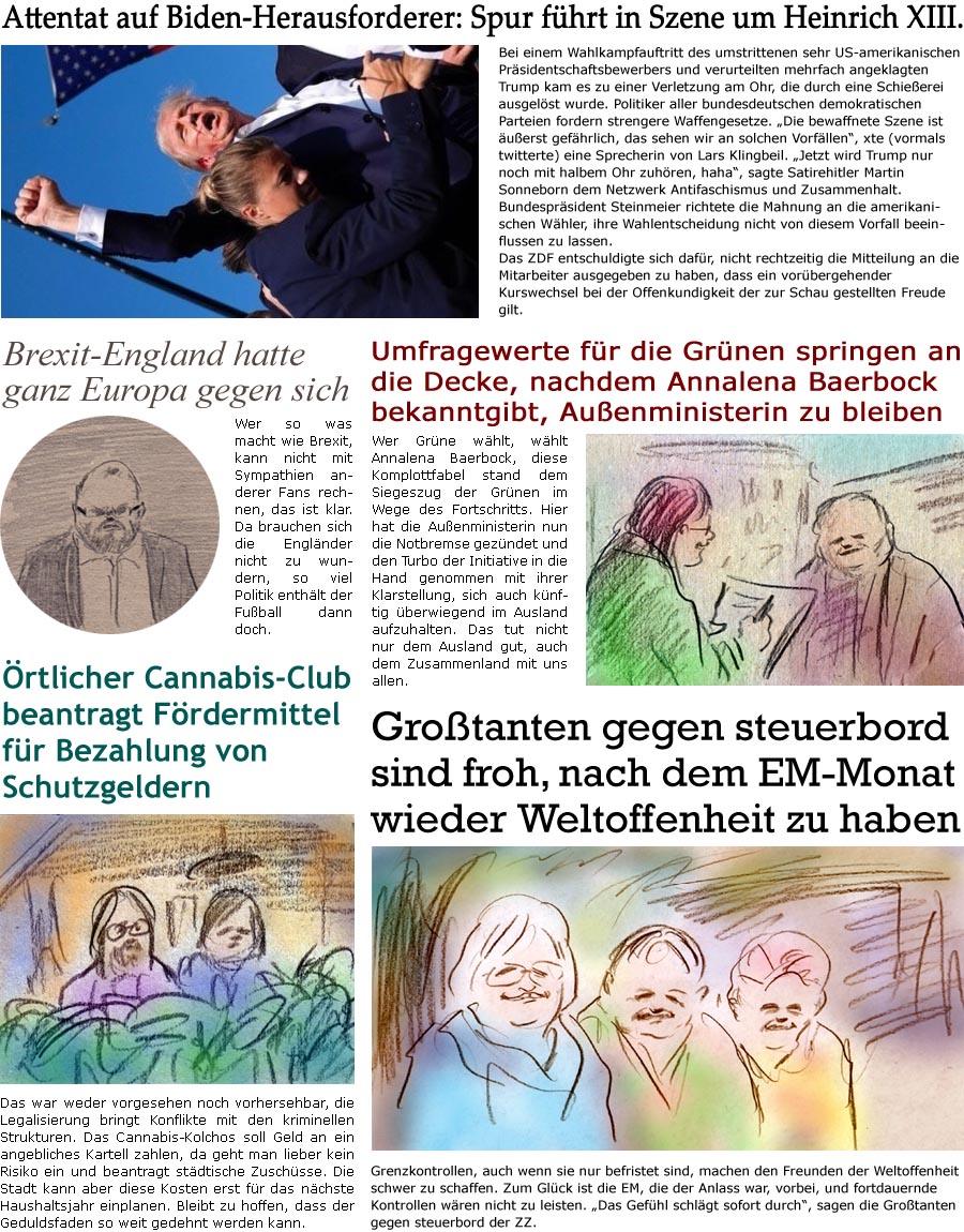 ZellerZeitung.de Seite 1579 - Die Online-Satirezeitung powered by Bernd Zeller 
15. Juli 2024

Attentat auf Biden-Herausforderer: Spur fhrt in Szene um Heinrich XIII.
Bei einem Wahlkampfauftritt des umstrittenen sehr US-amerikanischen Prsidentschaftsbewerbers und verurteilten mehrfach angeklagten Trump kam es zu einer Verletzung am Ohr, die durch eine Gewehrkugel ausgelst wurde. Politiker aller bundesdeutschen demokratischen Parteien fordern strengere Waffengesetze. “Die bewaffnete Szene ist uerst gefhrlich, das sehen wir an solchen Vorfllen”, xte (vormals twitterte) eine Sprecherin von Lars Klingbeil. “Jetzt wird Trump nur noch mit halbem Ohr zuhren, haha”, sagte Satirehitler Martin Sonneborn dem Netzwerk Antifaschismus und Zusammenhalt. Bundesprsident Steinmeier richtete die Mahnung an die amerikanischen Whler, ihre Wahlentscheidung nicht von diesem Vorfall beeinflussen zu lass