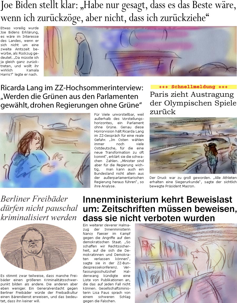 ZellerZeitung.de Seite 1582 - Die Online-Satirezeitung powered by Bernd Zeller 
22. Juli 2024

Joe Biden stellt klar: “Habe nur gesagt, dass es das Beste wre, wenn ich zurckzge, aber nicht, dass ich zurckziehe”
Etwas voreilig wurde Joe Bidens Erklrung, es wre im Interesse des Landes, wenn er sich nicht um eine zweite Amtszeit bewrbe, als Rckzug gedeutet. “Da msste ich ja gleich ganz zurcktreten, und wollt ihr wirklich Kamala Harris?” legte er nach. 

Ricarda Lang im ZZ-Hochsommerinterview: “Werden die Grnen aus den Parlamenten gewhlt, drohen Regierungen ohne Grne”
Fr Viele unvorstellbar, weil auerhalb des Vorstellungshorizontes, ein Parlament ohne Grne. Genau diese Horrorvision hlt Ricarda Lang im ZZ-Gesprch fr eine reale Gefahr. “Im Osten whlen immer noch viele Ostdeutsche, fr die eine neue Transformation zu oft kommt”, erklrt sie die schwa