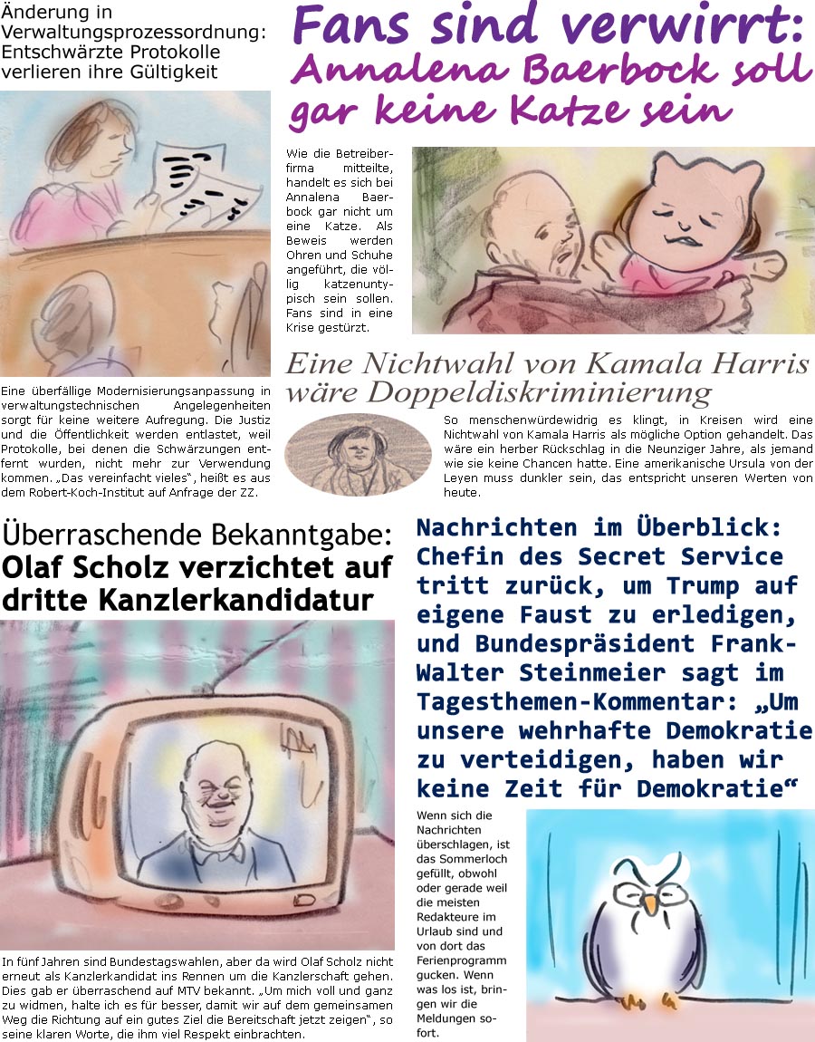 ZellerZeitung.de Seite 1583 - Die Online-Satirezeitung powered by Bernd Zeller 
24. Juli 2024

Fans sind verwirrt: Annalena Baerbock soll gar keine Katze sein
Wie die Betreiberfirma mitteilte, handelt es sich bei Annalena Baerbock gar nicht um eine Katze. Als Beweis werden Ohren und Schuhe angefhrt, die vllig katzenuntypisch sein sollen. Fans sind in eine Krise gestrzt.

nderung in Verwaltungsprozessordnung: Entschwrzte Protokolle verlieren ihre Gltigkeit
Eine berfllige Modernisierungsanpassung in verwaltungstechnischen Angelegenheiten sorgt fr keine weitere Aufregung. Die Justiz und die ffentlichkeit werden entlastet, weil Protokolle, bei denen die Schwrzungen entfernt wurden, nicht mehr zur Verwendung kommen. “Das vereinfacht vieles”, heit es aus dem Robert-Koch-Institut auf Anfrage der ZZ.

Eine Nichtwahl von Kamala Harris wre Doppeldiskriminierung
So menschenwrdewidrig es kling