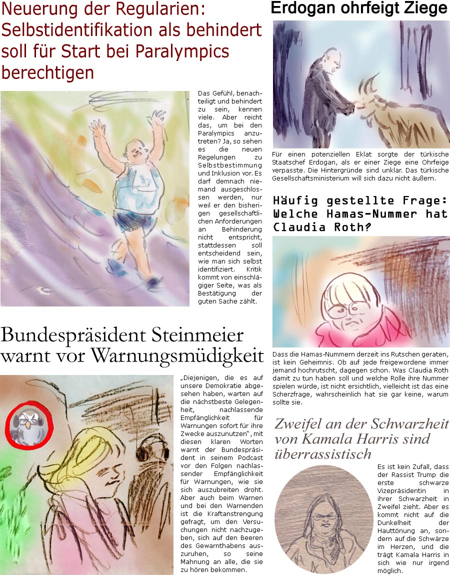 ZellerZeitung.de Seite 1587 - Die Online-Satirezeitung powered by Bernd Zeller 
2. August 2024

Hufig gestellte Frage: Welche Hamas-Nummer hat Claudia Roth?
Dass die Hamas-Nummern derzeit ins Rutschen geraten, ist kein Geheimnis. Ob auf jede freigewordene immer jemand hochrutscht, dagegen schon. Was Claudia Roth damit zu tun haben soll und welche Rolle ihre Nummer spielen wrde, ist unklar, vielleicht ist das eine Scherzfrage, wahrscheinlich hat sie gar keine, warum sollte sie.

Zweifel an der Schwarzheit von Kamala Harris sind berrassistisch
Es ist kein Zufall, dass der Rassist Trump die erste schwarze Vizeprsidentin in ihrer Schwarzheit in Zweifel zieht. Aber es kommt nicht auf die Dunkelheit der Hauttnung an, sondern auf die Schwrze im Herzen, und die trgt Kamala Harris in sich wie nur irgend mglich.

Bundesprsident Steinmeier warnt vor Warnungsmdigkeit
“Diejenigen, die es auf unsere Demok