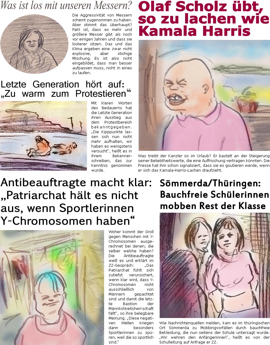 ZellerZeitung.de Seite 1589 - Die Online-Satirezeitung powered by Bernd Zeller 
7. August 2024

Was ist los mit unseren Messern?
Die Aggressivitt von Messern scheint zugenommen zu haben. Aber stimmt das berhaupt? Fakt ist, dass es mehr und grere Messer gibt als noch vor einigen Jahren und dass sie lockerer sitzen. Das und das Klima ergeben eine zwar nicht explosive, aber stichige Mischung. Es ist also nicht eingebildet, dass man besser aufpassen muss, nicht in eines zu laufen.

Olaf Scholz bt, so zu lachen wie Kamala Harris
Was treibt der Kanzler so im Urlaub? Er bastelt an der Steigerung seiner Beliebtheitswerte, die eine Auffrischung vertragen knnten. Die Presse hat ihm schon signalisiert, dass sie es goutieren werde, wenn er sich das Kamala-Harris-Lachen draufzieht.

Letzte Generation hrt auf: “Zu warm zum Protestieren”
Mit klaren Worten des Bedauerns hat die Letzte Generation ihren Au