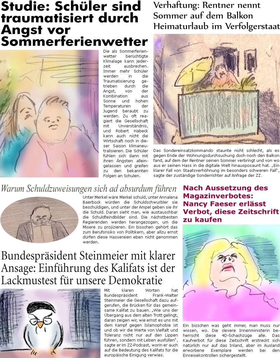 ZellerZeitung.de Seite 1593 - Die Online-Satirezeitung powered by Bernd Zeller 
16. August 2024

Verhaftung: Rentner nennt Sommer auf dem Balkon Heimaturlaub im Verfolgerstaat
Das Sondereinsatzkommando staunte nicht schlecht, als es gegen Ende der Wohnungsdurchsuchung doch noch den Balkon fand, auf dem der Rentner seinen Sommer verbringt und von wo aus er seinen Hass in die digitale Welt hinausposaunt hat. “Ein klarer Fall von Staatsverhhnung im besonders schweren Fall”, sagte der zustndige Sonderrichter auf Anfrage der ZZ.

Nach Aussetzung des Maganzinverbotes: Nancy Faeser erlsst Verbot, diese Zeitschrift zu kaufen
Ein bisschen was geht immer, man muss nur wissen, wo. Die clevere Innenministerin beherrscht diese 4D-Schachzge alle. Das Kaufverbot fr diese Zeitschrift erstreckt sich natrlich nur auf das Inland, aber im Ausland erworbene Exemplare werden bei den Einreisekontrollen sichergestel