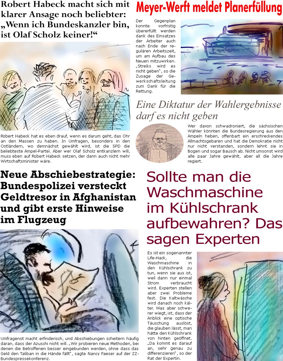 ZellerZeitung.de Seite 1596 - Die Online-Satirezeitung powered by Bernd Zeller 
23. August 2024

Robert Habeck macht sich mit klarer Ansage noch beliebter: “Wenn ich Bundeskanzler bin, ist Olaf Scholz keiner!”
Robert Habeck hat es eben drauf, wenn es darum geht, das Ohr an den Massen zu haben. In Umfragen, besonders in den Ostlndern, wo demnchst gewhlt wird, ist die SPD die beliebteste Ampel-Partei. Aber wer Olaf Scholz entkanzlern will, muss eben auf Robert Habeck setzen, der dann auch nicht mehr Wirtschaftsminister wre.

Meyer-Werft meldet Planerfllung
Der Gegenplan konnte vorfristig bererfllt werden dank des Einsatzes der Arbeiter auch nach Ende der regulren Arbeitszeit, um am Aufbau des Neuen mitzuwirken. “Streiks wird es nicht geben”, so die Zusage der Gewerkschaftsleitung zum Dank fr die Rettung.

Neue Abschiebestrategie: Bundespolizei versteckt Geldtresor in Afghanista