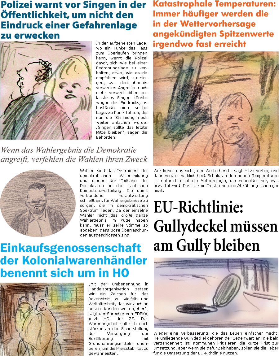 ZellerZeitung.de Seite 1599 - Die Online-Satirezeitung powered by Bernd Zeller 
30. August 2024

Polizei warnt vor Singen in der ffentlichkeit, um nicht den Eindruck einer Gefahrenlage zu erwecken
In der aufgeheizten Lage, wo ein Funke das Fass zum berlaufen bringen kann, warnt die Polizei davor, sich wie bei einer Bedrohungslage zu verhalten, etwa, wie es da empfohlen wird, zu singen, was den ohnehin verwirrten Angreifer noch mehr verwirrt. Aber anlassloses Singen knnte wegen des Eindrucks, es bestnde eine solche Lage, zu Panik fhren, die nur die Stimmung noch weiter anfachen wrde. “Singen sollte das letzte Mittel bleiben”, sagen die Behrden.

Wenn das Wahlergebnis die Demokratie angreift, verfehlen die Wahlen ihren Zweck
Wahlen sind das Instrument der demokratischen Willensbildung und dienen der Teilhabe der Demokraten an der staatlichen Kompetenzverteilung. Die damit verbundene Verantwort