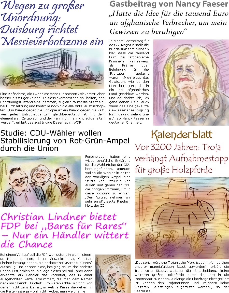 ZellerZeitung.de Seite 1601 - Die Online-Satirezeitung powered by Bernd Zeller 
4. September 2024

Gastbeitrag von Nancy Faeser
“Hatte die Idee fr die tausend Euro an afghanische Verbrecher, um mein Gewissen zu beruhigen”
In einem Gastbeitrag fr das ZZ-Magazin stellt die Bundesinnenministerin klar, dass die tausend Euro fr afghanische Kriminelle keineswegs als Prmie oder Belohnung fr die Straftaten gedacht waren. “Mich plagt das Gewissen, wie es den Menschen geht, die in ein so afghanisches Land geschickt werden, und da dachte ich, ich gebe denen Geld, auch wenn das eine gekaufte Gewissensberuhigung fr mich und viele Grne ist”, so Nancy Faeser in deutlicher Offenheit.

Kalenderblatt
Vor 3200 Jahren: Troja verhngt Aufnahmestopp fr groe Holzpferde
“Das sprichwrtliche Trojanische Pferd ist zum Wahrzeichen unserer mannigfaltigen Stadt geworden”, erklrt die Trojanis