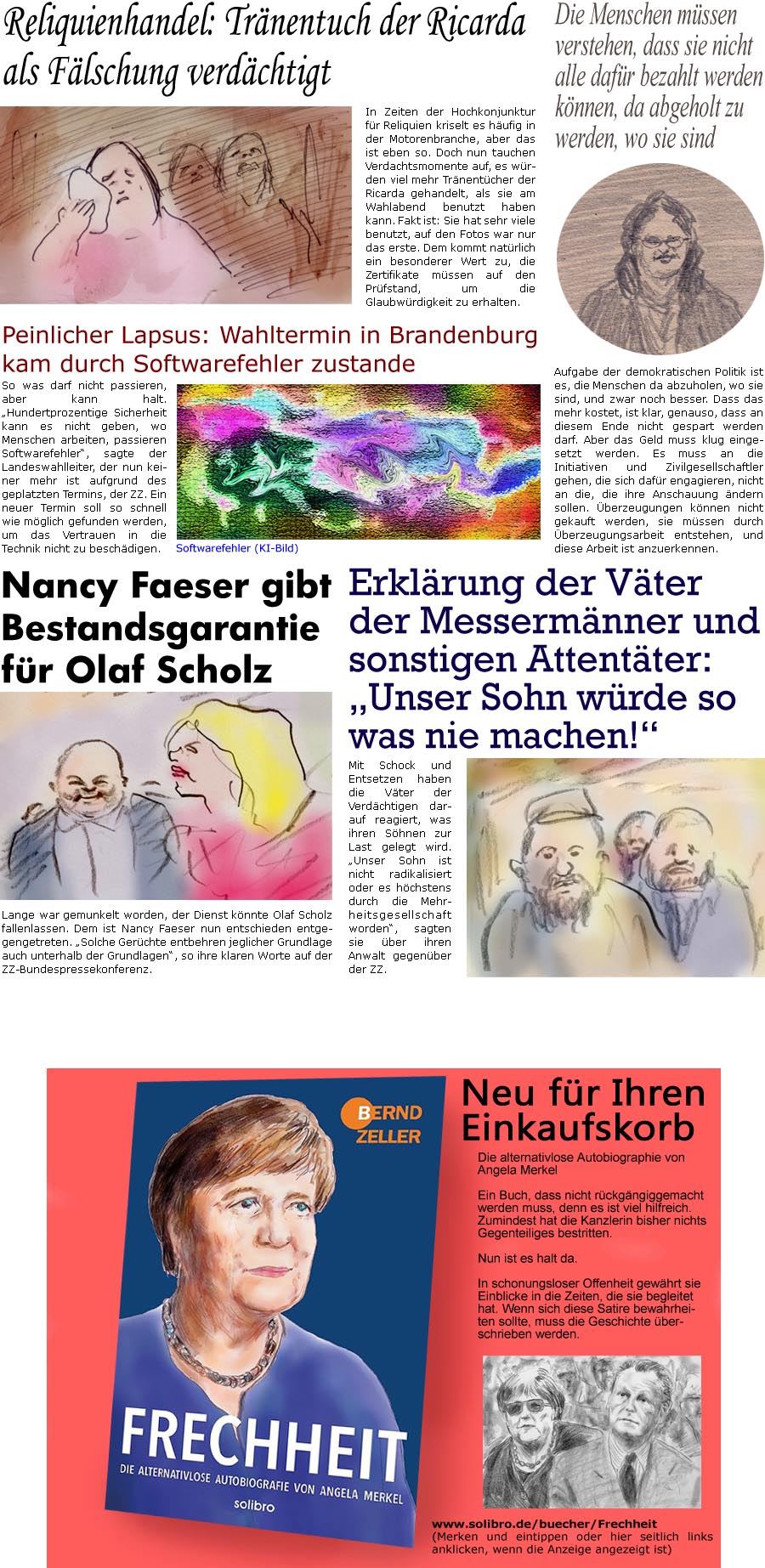 ZellerZeitung.de Seite 1602 - Die Online-Satirezeitung powered by Bernd Zeller 
6. September 2024

Reliquienhandel: Trnentuch der Ricarda als Flschung verdchtigt
In Zeiten der Hochkonjunktur fr Reliquien kriselt es hufig in der Motorenbranche, aber das ist eben so. Doch nun tauchen Verdachtsmomente auf, es wrden viel mehr Trnentcher der Ricarda gehandelt, als sie am Wahlabend benutzt haben kann. Fakt ist: Sie hat sehr viele benutzt, auf den Fotos war nur das erste. Dem kommt natrlich ein besonderer Wert zu, die Zertifikate mssen auf den Prfstand, um die Glaubwrdigkeit zu erhalten.

Peinlicher Lapsus: Wahltermin in Brandenburg kam durch Softwarefehler zustande
So was darf nicht passieren, aber kann halt. “Hundertprozentige Sicherheit kann es nicht geben, wo Menschen arbeiten, passieren Softwarefehler”, sagte der Landeswahlleiter, der nun keiner mehr ist aufgrund des geplatzten Termins, d