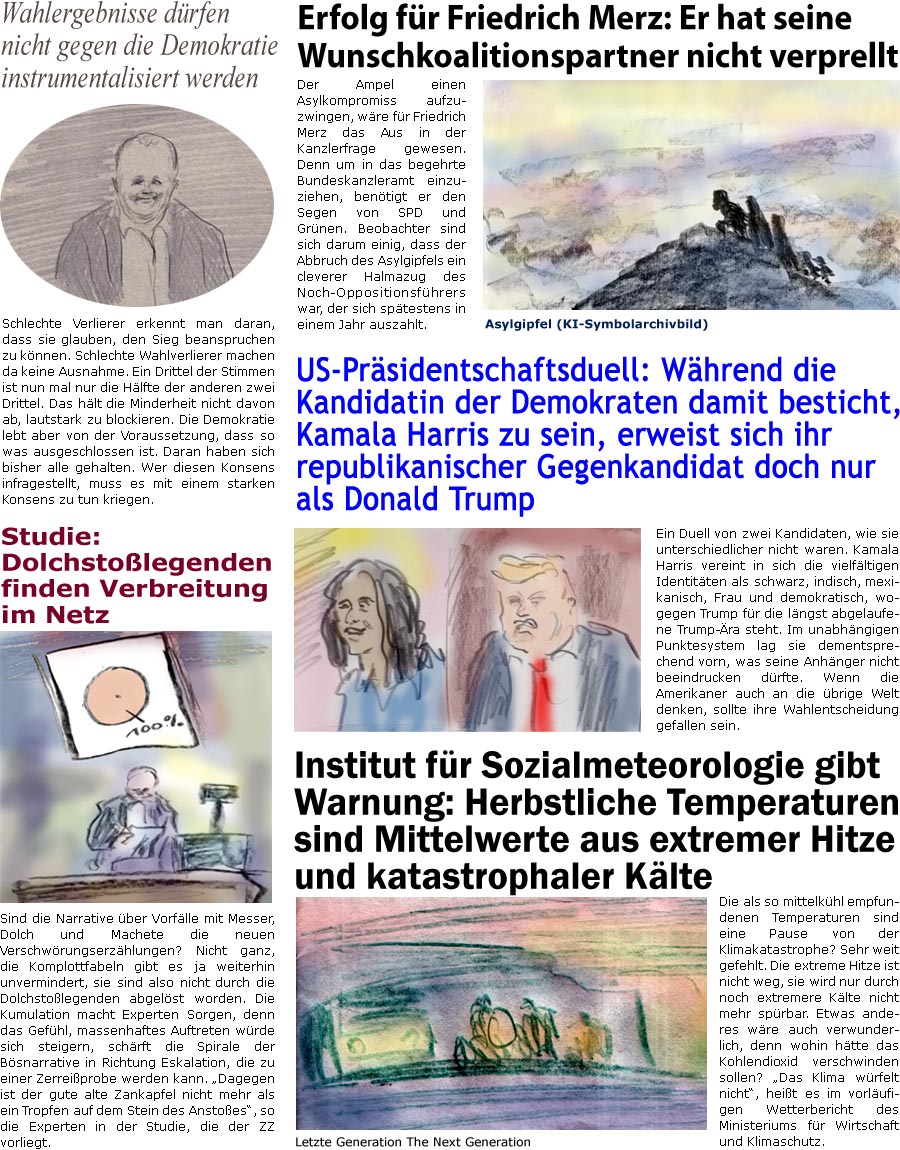 ZellerZeitung.de Seite 1604 - Die Online-Satirezeitung powered by Bernd Zeller 
11. September 2024

Wahlergebnisse drfen nicht gegen die Demokratie instrumentalisiert werden
Schlechte Verlierer erkennt man daran, dass sie glauben, den Sieg beanspruchen zu knnen. Schlechte Wahlverlierer machen da keine Ausnahme. Ein Drittel der Stimmen ist nun mal nur die Hlfte der anderen zwei Drittel. Das hlt die Minderheit nicht davon ab, lautstark zu blockieren. Die Demokratie lebt aber von der Voraussetzung, dass so was ausgeschlossen ist. Daran haben sich bisher alle gehalten. Wer diesen Konsens infragestellt, muss es mit einem starken Konsens zu tun kriegen.

Erfolg fr Friedrich Merz: Er hat seine Wunschkoalitionspartner nicht verprellt
Der Ampel einen Asylkompromiss aufzuzwingen, wre fr Friedrich Merz das Aus in der Kanzlerfrage gewesen. Denn um in das begehrte Bundeskanzleramt einzuziehen, bentigt er den Segen 