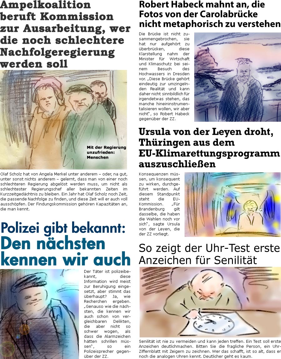 ZellerZeitung.de Seite 1605 - Die Online-Satirezeitung powered by Bernd Zeller 
13. September 2024

Robert Habeck mahnt an, die Fotos von der Carolabrcke nicht metaphorisch zu instrumentalisieren
Die Brcke ist nicht zusammengebrochen, sie hat nur aufgehrt zu berbrcken, diese Klarstellung nahm der Minister fr Wirtschaft und Klimaschutz bei seinem Besuch des Hochwassers in Dresden vor. “Diese Brcke gehrt eindeutig zur umzingelnden Realitt und kann daher nicht sinnbildlich fr irgendetwas stehen, das manche hineininterpretieren wollen, wir aber nicht”, so Robert Habeck gegenber der ZZ

So zeigt der Uhr-Test erste Anzeichen fr Senilitt
Senilitt ist nie zu vermeiden und kann jeden treffen. Ein Test soll erste Anzeichen deutlichmachen. Bitten Sie die fragliche Person, ein Uhr-Ziffernblatt mit Zeigern zu zeichnen. Wer das schafft, ist so alt, dass er noch die analogen Uhren kennt. Deutlicher 