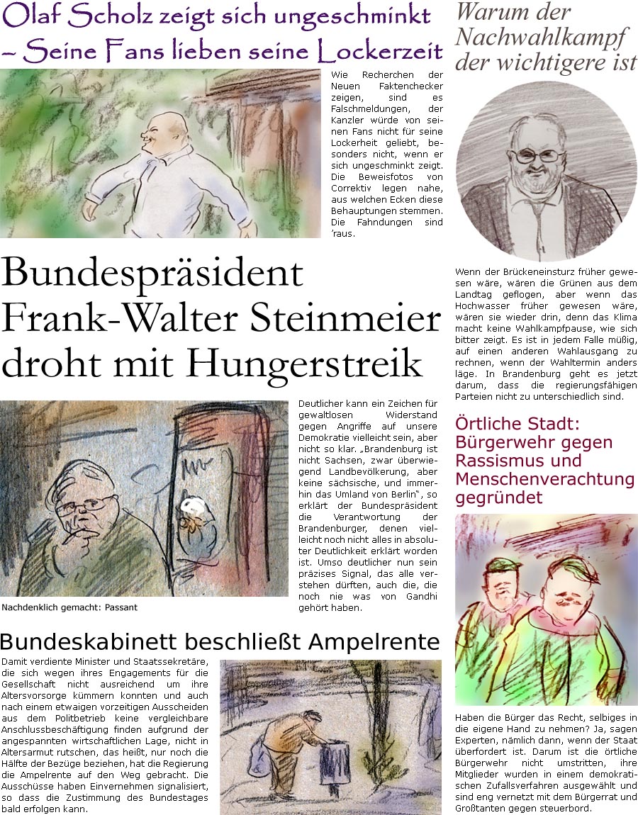 ZellerZeitung.de Seite 1606 - Die Online-Satirezeitung powered by Bernd Zeller 
16. September 2024

Olaf Scholz zeigt sich ungeschminkt  Seine Fans lieben seine Lockerzeit
Wie Recherchen der Neuen Faktenchecker zeigen, sind es Falschmeldungen, der Kanzler wrde von seinen Fans nicht fr seine Lockerheit geliebt, besonders nicht, wenn er sich ungeschminkt zeigt. Die Beweisfotos von Correktiv legen nahe, aus welchen Ecken diese Behauptungen stemmen. Die Fahndungen sind raus.

Warum der Nachwahlkampf der wichtigere ist
Wenn der Brckeneinsturz frher gewesen wre, wren die Grnen aus dem Landtag geflogen, aber wenn das Hochwasser frher gewesen wre, wren sie wieder drin, denn das Klima macht keine Wahlkampfpause, wie sich bitter zeigt. Es ist in jedem Falle mig, auf einen anderen Wahlausgang zu rechnen, wenn der Wahltermin anders lge. In Brandenburg geht es jetzt darum, dass die regierungsfhigen Parteien