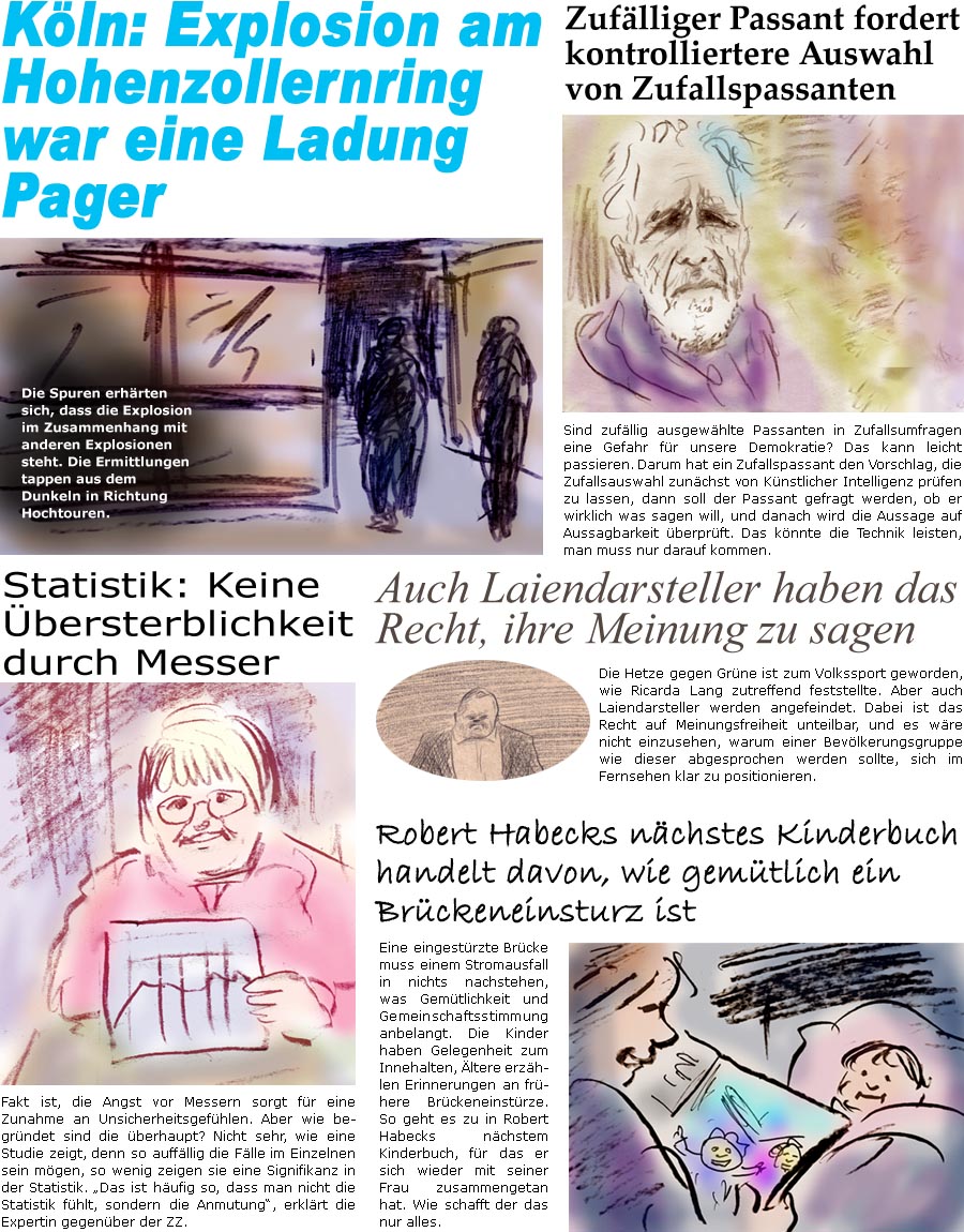 ZellerZeitung.de Seite 1607 - Die Online-Satirezeitung powered by Bernd Zeller 
18. September 2024

Zuflliger Passant fordert kontrolliertere Auswahl von Zufallspassanten
Sind zufllig ausgewhlte Passanten in Zufallsumfragen eine Gefahr fr unsere Demokratie? Das kann leicht passieren. Darum hat ein Zufallspassant den Vorschlag, die Zufallsauswahl zunchst von Knstlicher Intelligenz prfen zu lassen, dann soll er gefragt werden, ob er wirklich was sagen will, und danach wird die Aussage auf Aussagbarkeit berprft. Das knnte die Technik leisten, man muss nur darauf kommen.

Statistik: Keine bersterblichkeit durch Messer
Fakt ist, die Angst vor Messern sorgt fr eine Zunahme an Unsicherheitsgefhlen. Aber wie begrndet sind die berhaupt? Nicht sehr, wie eine Studie zeigt, denn so auffllig die Flle im Einzelnen sein mgen, so wenig zeigen sie eine Signifikanz in der Statistik. “Das ist hufig so, d