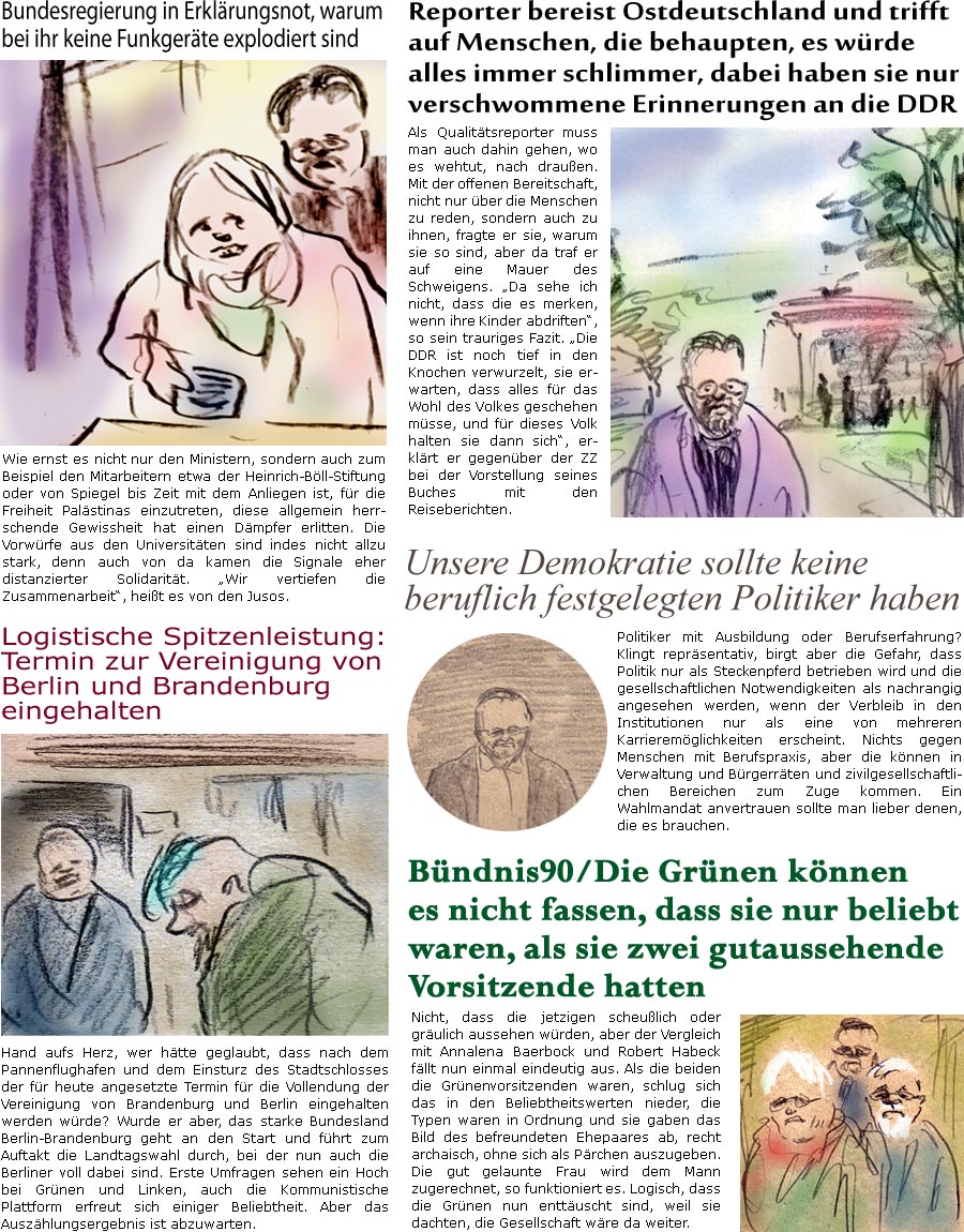 ZellerZeitung.de Seite 1608 - Die Online-Satirezeitung powered by Bernd Zeller 
20. September 2024

Bundesregierung in Erklrungsnot, warum bei ihr keine Funkgerte explodiert sind
Wie ernst es nicht nur den Ministern, sondern auch zum Beispiel den Mitarbeitern etwa der Heinrich-Bll-Stiftung oder von Spiegel bis Zeit mit dem Anliegen ist, fr die Freiheit Palstinas einzutreten, diese allgemein herrschende Gewissheit hat einen Dmpfer erlitten. Die Vorwrfe aus den Universitten sind indes nicht allzu stark, denn auch von da kamen die Signale eher distanzierter Solidaritt. “Wir vertiefen die Zusammenarbeit”, heit es von den Jusos.

Unsere Demokratie sollte keine beruflich festgelegten Politiker haben
Politiker mit Ausbildung oder Berufserfahrung? Klingt reprsentativ, birgt aber die Gefahr, dass Politik nur als Steckenpferd betrieben wird und die gesellschaftlichen Notwendigkeiten als nachrangig