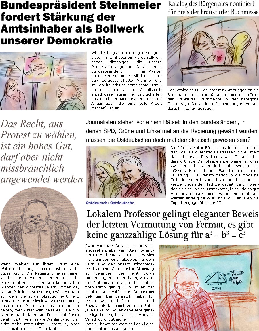 ZellerZeitung.de Seite 1609 - Die Online-Satirezeitung powered by Bernd Zeller 
23. September 2024

Lokalem Professor gelingt eleganter Beweis der letzten Vermutung von Fermat, es gibt keine ganzzahlige Lsung fr a3 + b3 = c3
Zwar wird der Beweis als erbracht angesehen, aber vermittels hochmoderner Mathematik, so dass es sich nicht um den Originalbeweis handeln kann. Und den Ansatz, trigonometrisch zu einer quivalenten Gleichung zu gelangen, die nicht durch Umformung entstehen kann, verwerfen Mathematiker als nicht zahlentheoretisch genug. Nun ist an der lokalen Universitt der Durchbruch gelungen. Ein Lehrstuhlinhaber fr Institutswissenschaften und Sozialanalytik kommt zu dem Satz: “Die Behauptung, es gbe eine ganzzahlige Lsung fr a3 + b3 = c3, ist Verschwrungstheorie. 
Was zu beweisen war: es gibt keine ganzzahlige Lsung.

Journalisten stehen vor einem Rtsel: In den Bundeslndern, in denen SPD