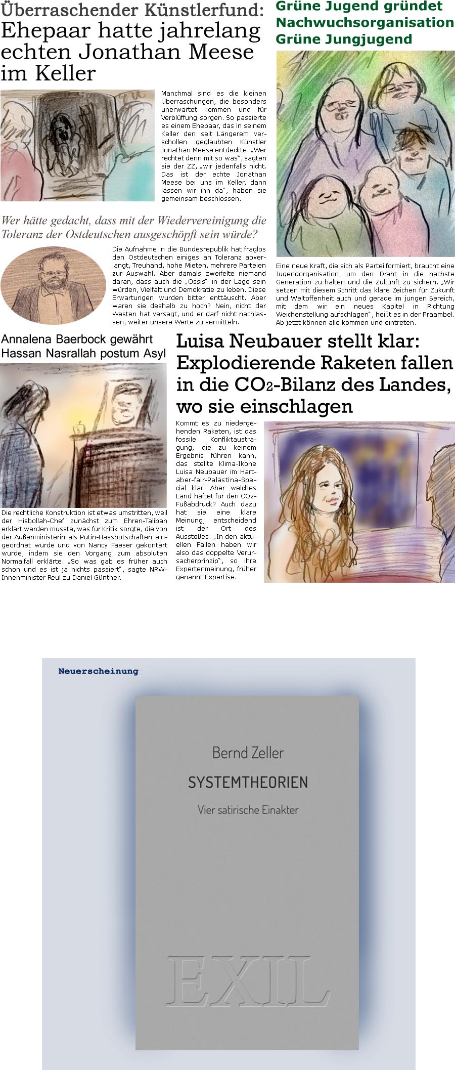 ZellerZeitung.de Seite 1613 - Die Online-Satirezeitung powered by Bernd Zeller 
2. Oktober 2024

Annalena Baerbock gewhrt Hassan Nasrallah postum Asyl ehrenhalber
Die rechtliche Konstruktion ist etwas umstritten, weil der Hisbollah-Chef zunchst zum Ehren-Taliban erklrt werden musste, was fr Kritik sorgte, die von der Auenministerin als Putin-Hassbotschaften eingeordnet wurde und von Nancy Faeser gekontert wurde, indem sie den Vorgang zum absoluten Normalfall erklrte. “So was gab es frher auch schon und es ist ja nichts passiert”, sagte NRW-Innenminister Reul zu Daniel Gnther.

Grne Jugend grndet Nachwuchsorganisation Grne Jungjugend
Eine neue Kraft, die sich als Partei formiert, braucht eine Jugendorganisation, um den Draht in die nchste Generation zu haben und die Zukunft zu sichern. “Wir setzen mit diesem Schritt das klare Zeichen fr Vielfalt und Weltoffenheit auch und gerade i