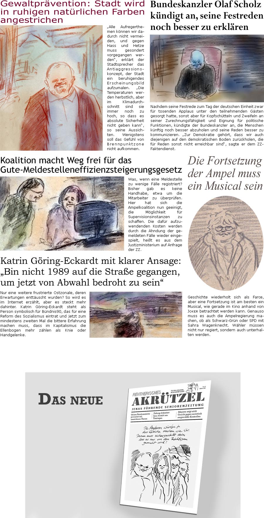 ZellerZeitung.de Seite 1615 - Die Online-Satirezeitung powered by Bernd Zeller 
7. Oktober 2024

Bundeskanzler Olaf Scholz kndigt an, seine Festreden noch besser zu erklren
Nachdem seine Festrede zum Tag der deutschen Einheit zwar fr tosenden Applaus unter den teilnehmenden Gsten gesorgt hatte, sonst aber fr Kopfschtteln und Zweifeln an seiner Zurechnungsfhigkeit und Eignung fr politische Funktionen, kndigte der Bundeskanzler an, die Menschen knftig noch besser abzuholen und seine Reden besser zu kommunizieren. “Zur Demokratie gehrt, dass wir auch diejenigen auf den demokratischen Boden zurckholen, die fr Reden sonst nicht erreichbar sind”, sagte er dem ZZ-Faktendienst.

Gewaltprvention: Stadt wird in ruhigen natrlichen Farben angestrichen
“Alle Aufregerthemen knnen wir dadurch nicht vermeiden, und gegen Hass und Hetze muss gesondert vorgegangen werden”, erklrt der Stad