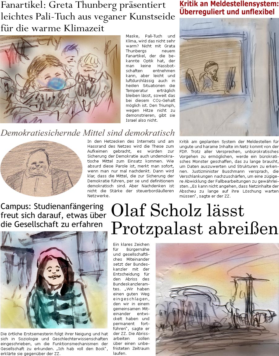 ZellerZeitung.de Seite 1616 - Die Online-Satirezeitung powered by Bernd Zeller 
9. Oktober 2024

Fanartikel: Greta Thunberg prsentiert leichtes Pali-Tuch aus veganer Kunstseide fr die warme Klimazeit
Maske, Pali-Tuch und Klima, wird das nicht sehr warm? Nicht mit Grata Thunbergs neuem Fanartikel, der die bekannte Optik hat, der man keine Hassbotschaften entnehmen kann, aber leicht und luftdurchlssig auch in heien Situationen die Temperatur ertrglich bleiben lsst, soweit das bei diesem CO2-Gehalt mglich ist. Den Triumph, wegen Hitze nicht zu demonstrieren, gibt sie Israel also nicht.

Kritik an Meldestellensystem: berreguliert und unflexibel
Kritik am geplanten System der Meldestellen fr ungute und harame Inhalte im Netz kommt von der FDP. Trotz aller Versprechen, unbrokratisches Vorgehen zu ermglichen, werde ein brokratisches Monster geschaffen, das zu lange braucht, um Daten auszuwerten und Strukt