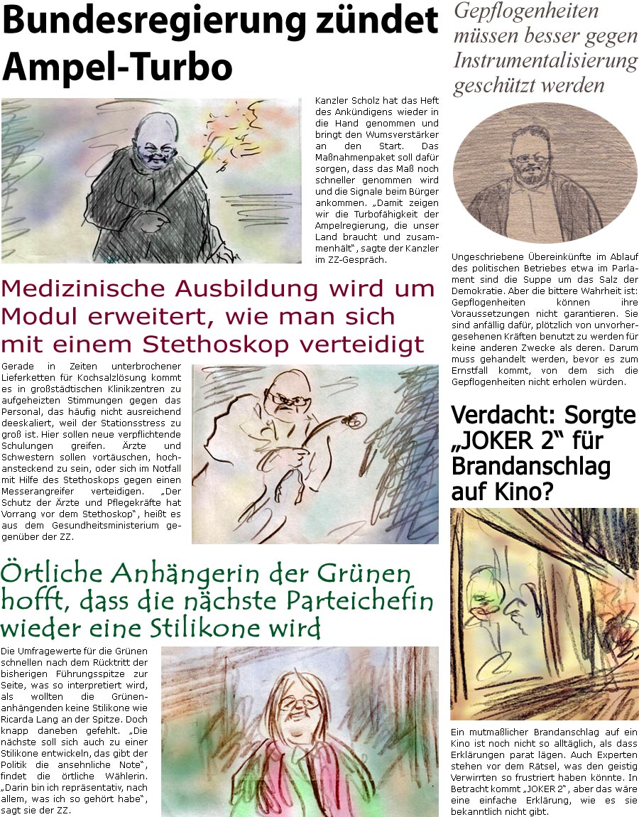 ZellerZeitung.de Seite 1617 - Die Online-Satirezeitung powered by Bernd Zeller 
11. Oktober 2024

Bundesregierung zndet Ampel-Turbo
Kanzler Scholz hat das Heft des Ankndigens wieder in die Hand genommen und bringt den Wumsverstrker an den Start. Das Manahmenpaket soll dafr sorgen, dass das Ma noch schneller genommen wird und die Signale beim Brger ankommen. “Damit zeigen wir die Turbofhigkeit der Ampelregierung, die unser Land braucht und zusammenhlt”, sagte der Kanzler im ZZ-Gesprch.

Medizinische Ausbildung wird um Modul erweitert, wie man sich mit einem Stethoskop verteidigt
Gerade in Zeiten unterbrochener Lieferketten fr Kochsalzlsung kommt es in grostdtischen Klinikzentren zu aufgeheizten Stimmungen gegen das Personal, das hufig nicht ausreichend deeskaliert, weil der Stationsstress zu gro ist. Hier sollen neue verpflichtende Schulungen greifen. rzte und Schwestern sollen vort