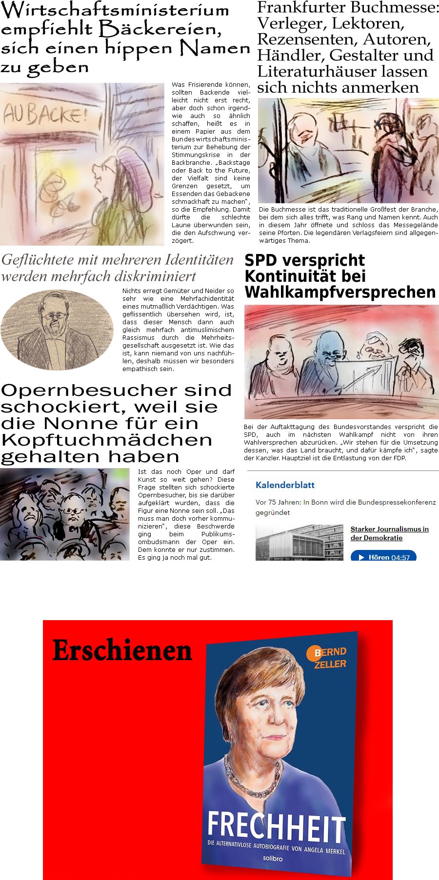 ZellerZeitung.de Seite 1618 - Die Online-Satirezeitung powered by Bernd Zeller 
14. Oktober 2024

Wirtschaftsministerium empfiehlt Bckereien, sich einen hippen Namen zu geben
Was Frisierende knnen, sollten Backende vielleicht nicht erst recht, aber doch schon irgendwie auch so hnlich schaffen, heit es in einem Papier aus dem Bundeswirtschaftsministerium zur Behebung der Stimmungskrise in der Backbranche. “Backstage oder Back to the Future, der Vielfalt sind keine Grenzen gesetzt, um Essenden das Gebackene schmackhaft zu machen”, so die Empfehlung. Damit drfte die schlechte Laune berwunden sein, die den Aufschwung verzgert.

Geflchtete mit mehreren Identitten werden mehrfach diskriminiert
Nichts erregt Gemter und Neider so sehr wie eine Mehrfachidentitt eines mutmalich Verdchtigen. Was geflissentlich bersehen wird, ist, dass dieser Mensch dann auch gleich mehrfach antimuslimischen Rass