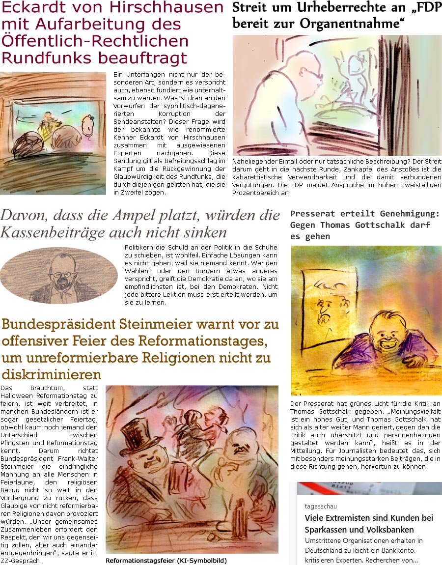 ZellerZeitung.de Seite 1620 - Die Online-Satirezeitung powered by Bernd Zeller 
18. Oktober 2024

Presserat erteilt Genehmigung: Gegen Thomas Gottschalk darf es gehen
Der Presserat hat grnes Licht fr die Kritik an Thomas Gottschalk gegeben. “Meinungsvielfalt ist ein hohes Gut, und Thomas Gottschalk hat sich als alter weier Mann geriert, gegen den die Kritik auch berspitzt und personenbezogen gestaltet werden kann”, heit es in der Mitteilung. Fr Journalisten bedeutet das, sich mit besonders meinungsstarken Beitrgen, die in diese Richtung gehen, hervortun zu knnen.

Bundesprsident Steinmeier warnt vor zu offensiver Feier des Reformationstages, um unreformierbare Religionen nicht zu brskieren
Das Brauchtum, statt Halloween Reformationstag zu feiern, ist weit verbreitet, in manchen Bundeslndern ist er sogar gesetzlicher Feiertag, obwohl kaum noch jemand den Unterschied zwischen Pfingsten und