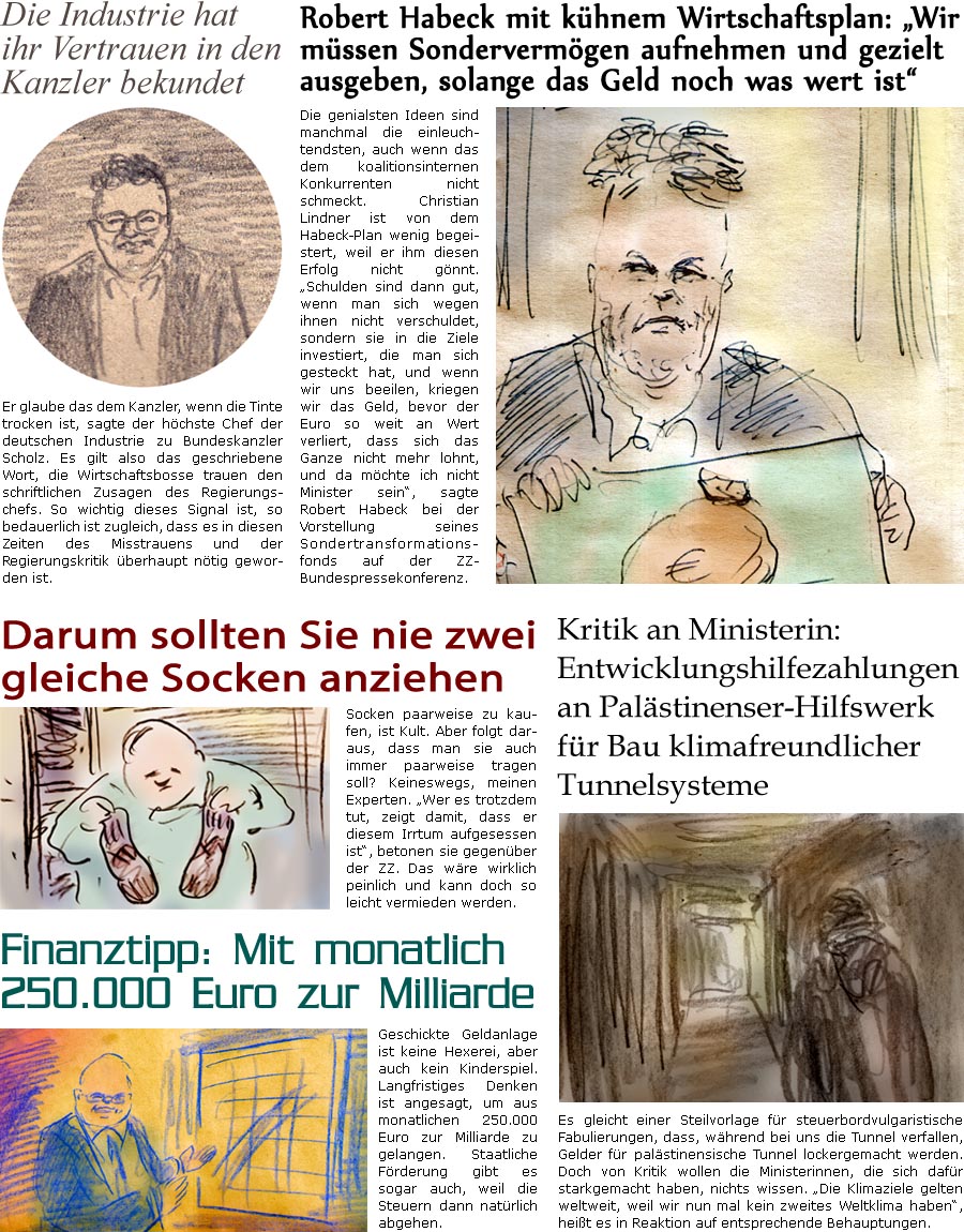 ZellerZeitung.de Seite 1623 - Die Online-Satirezeitung powered by Bernd Zeller 
25. Oktober 2024
 
Die Industrie hat ihr Vertrauen in den Kanzler bekundet
Er glaube das dem Kanzler, wenn die Tinte trocken ist, sagte der hchste Chef der deutschen Industrie zu Bundeskanzler Scholz. Es gilt also das geschriebene Wort, die Wirtschaftsbosse trauen den schriftlichen Zusagen des Regierungschefs. So wichtig dieses Signal ist, so bedauerlich ist zugleich, dass es in diesen Zeiten des Misstrauens und der Regierungskritik berhaupt ntig geworden ist.

Robert Habeck mit khnem Wirtschaftsplan: “Wir mssen Sondervermgen aufnehmen und gezielt ausgeben, solange das Geld noch was wert ist”
Die genialsten Ideen sind manchmal die einleuchtendsten, auch wenn das dem koalitionsinternen Konkurrenten nicht schmeckt. Christian Lindner ist von dem Habeck-Plan wenig begeistert, weil er ihm diesen Erfolg nicht gnnt. &ld