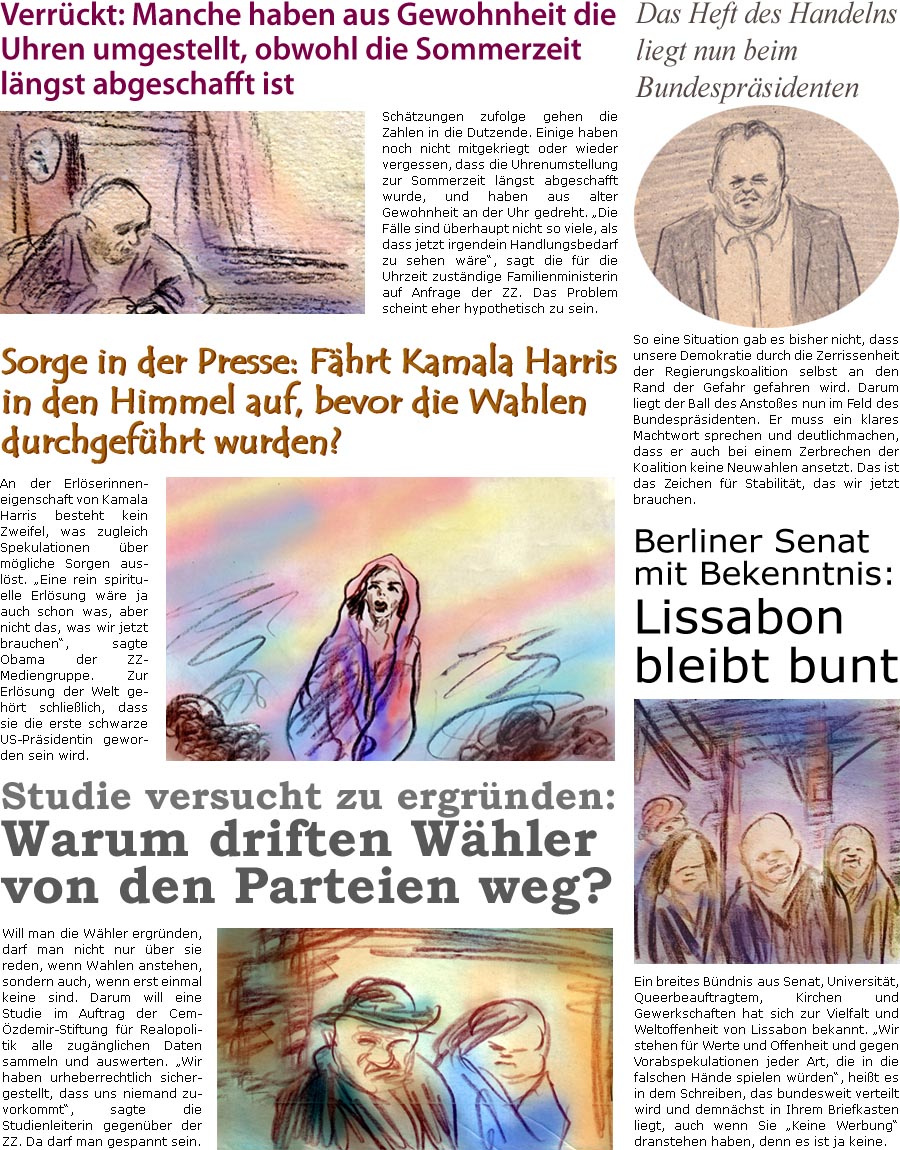 ZellerZeitung.de Seite 1624 - Die Online-Satirezeitung powered by Bernd Zeller 
28. Oktober 2024
 
Verrckt: Manche haben aus Gewohnheit die Uhren umgestellt, obwohl die Sommerzeit lngst abgeschafft ist
Schtzungen zufolge gehen die Zahlen in die Dutzende. Einige haben noch nicht mitgekriegt oder wieder vergessen, dass die Uhrenumstellung zur Sommerzeit lngst abgeschafft wurde, und haben aus alter Gewohnheit an der Uhr gedreht. “Die Flle sind berhaupt nicht so viele, als dass jetzt irgendein Handlungsbedarf zu sehen wre”, sagt die fr die Uhrzeit zustndige Familienministerin auf Anfrage der ZZ. Das Problem scheint eher hypothetisch zu sein.

Sorge in der Presse: Fhrt Kamala Harris in den Himmel auf, bevor die Wahlen durchgefhrt wurden?
An der Erlserinneneigenschaft von Kamala Harris besteht kein Zweifel, was zugleich Spekulationen ber mgliche Sorgen auslst. “Eine rein spirituelle 