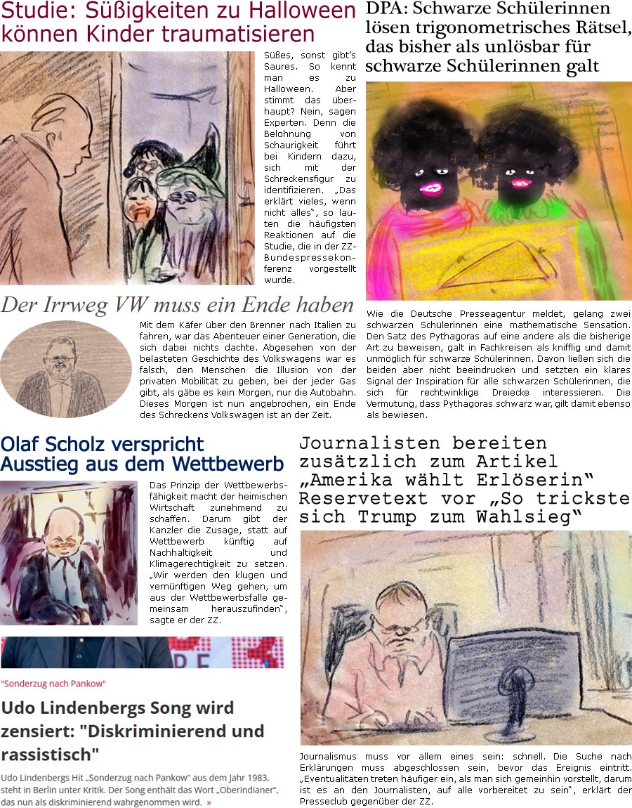 ZellerZeitung.de Seite 1625 - Die Online-Satirezeitung powered by Bernd Zeller 
30. Oktober 2024
 
DPA: Schwarze Schlerinnen lsen trigonometrisches Rtsel, das bisher als unlsbar fr schwarze Schlerinnen galt
Wie die Deutsche Presseagentur meldet, gelang zwei schwarzen Schlerinnen eine mathematische Sensation. Den Satz des Pythagoras auf eine andere als die bisherige Art zu beweisen, galt in Fachkreisen als knifflig und damit unmglich fr schwarze Schlerinnen. Davon lieen sich die beiden aber nicht beeindrucken und setzten ein klares Signal der Inspiration fr alle schwarzen Schlerinnen, die sich fr rechtwinklige Dreiecke interessieren. Die Vermutung, dass Pythagoras schwarz war, gilt damit ebenso als bewiesen.

Journalisten bereiten zustzlich zum Artikel “Amerika whlt Erlserin” Reservetext “So trickste sich Trump zum Wahlsieg” vor
Journalismus muss vor allem eines sein: sc