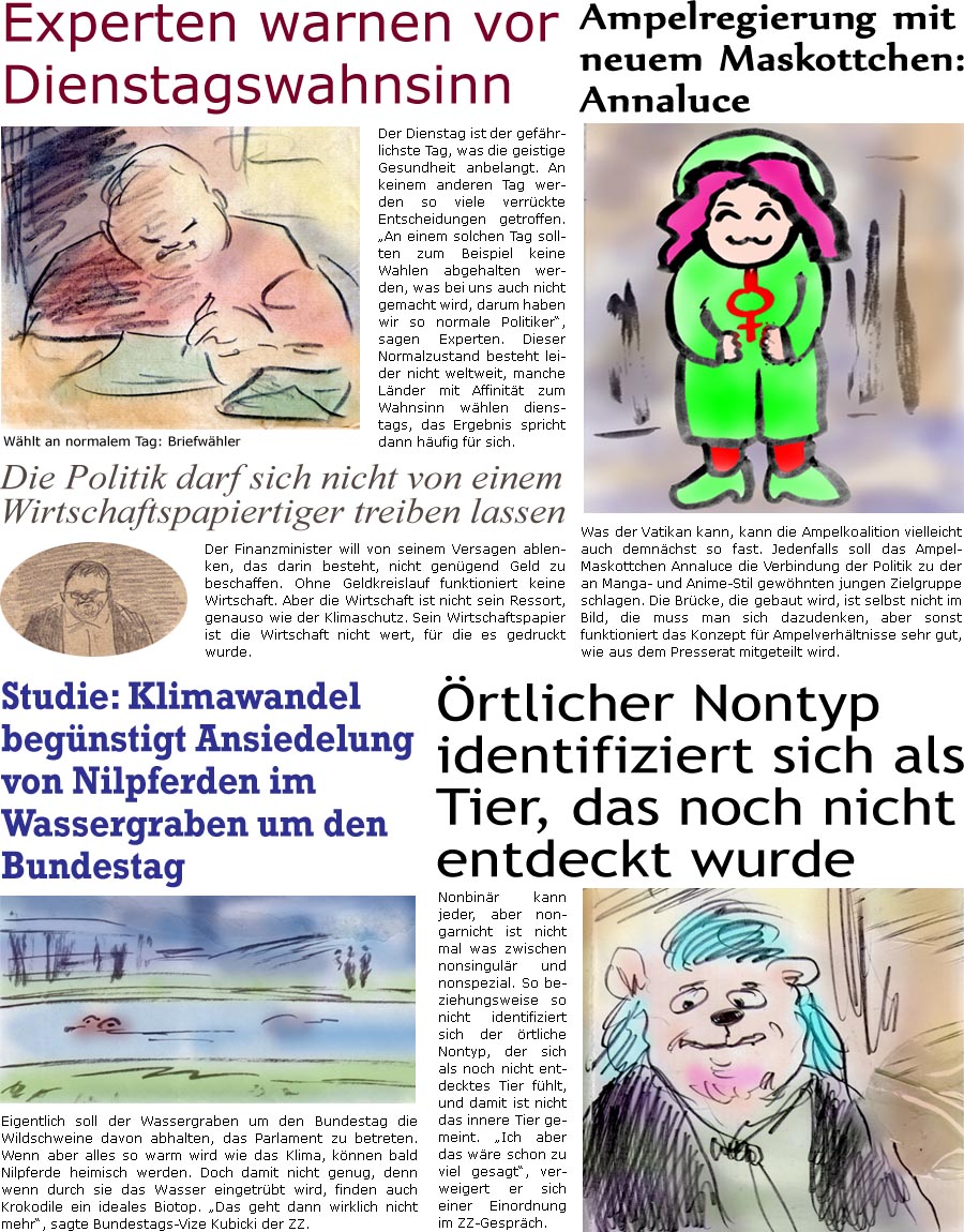 ZellerZeitung.de Seite 1627 - Die Online-Satirezeitung powered by Bernd Zeller 
4. November 2024
 
Ampelregierung mit neuem Maskottchen: Annaluce
Was der Vatikan kann, kann die Ampelkoalition vielleicht auch demnchst so fast. Jedenfalls soll das Ampel-Maskottchen Annaluce die Verbindung der Politik zu der an Manga- und Anime-Stil gewhnten jungen Zielgruppe schlagen. Die Brcke, die gebaut wird, ist selbst nicht im Bild, die muss man sich dazudenken, aber sonst funktioniert das Konzept fr Ampelverhltnisse sehr gut, wie aus dem Presserat mitgeteilt wird.

Experten warnen vor Dienstagswahnsinn
Der Dienstag ist der gefhrlichste Tag, was die geistige Gesundheit anbelangt. An keinem anderen Tag werden so viele verrckte Entscheidungen getroffen. “An einem solchen Tag sollten zum Beispiel keine Wahlen abgehalten werden, was bei uns auch nicht gemacht wird, darum haben wir so normale Politiker”, sagen