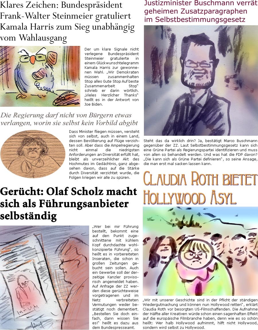 ZellerZeitung.de Seite 1628 - Die Online-Satirezeitung powered by Bernd Zeller 
6. November 2024

Klares Zeichen: Bundesprsident Frank-Walter Steinmeier gratuliert Kamala Harris zum Sieg undabhngig vom Wahlausgang
Der um klare Signale nicht verlegene Bundesprsident Steinmeier gratulierte in einem Glckwunschtelegramm Kamala Harris zur gewonnenen Wahl. “Wir Demokraten mssen zusammenhalten Stop alles Gute Stop Auf beste Zusammenarbeit Stop” schrieb er darin wrtlich. “Vieles Herzlicher Thanks” heit es in der Antwort von Joe Biden.

Justizminister Buschmann verrt geheimen Zusatzparagraphen im Selbstbestimmungsgesetz
Steht das da wirklich drin? Ja, besttigt Marco Buschmann gegenber der ZZ. Laut Selbstbestimmungsgesetz kann sich eine Grne Partei als Regierungspartei identifizieren und muss von allen so behandelt werden. Und was hat die FDP davon? “Die kann sich als Grne Parte