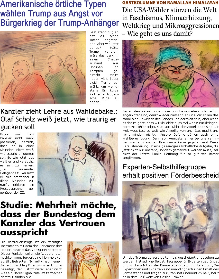 ZellerZeitung.de Seite 1629 - Die Online-Satirezeitung powered by Bernd Zeller 
8. November 2024

Gastkolumne von Ramallah Himalayah
Die USA-Whler strzen die Welt in Faschismus, Klimaerhitzung, Weltkrieg und Mikroaggressionen  Wie geht es uns damit?
Bei all den Katastrophen, die nun bevorstehen oder schon angerichtet sind, denkt wieder niemand an uns. Wir sollen das moralische Gewissen des Landes und der Welt sein, aber wenn es darum geht, dass wir vielleicht auch mal was zurckkriegen, herrscht Fehlanzeige. Gut, aus Sicht der Amerikaner sind wir weit weg, fast so weit wie Amerika von uns. Das macht uns nicht minder wichtig. Unsere Gefhle zhlen auch ohne Wahlberechtigung. Dann soll wenigstens hier bei uns verhindert werden, dass dem Faschismus Raum gegeben wird. Diese Herausforderung ist eine gesamtgesellschaftliche Aufgabe, die jetzt nicht nur ansteht, sondern gemeistert werden muss, soll nicht der Letzte 