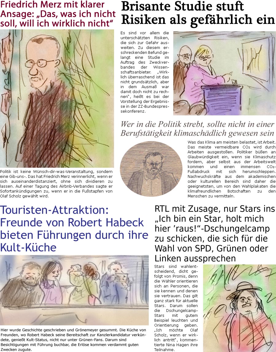 ZellerZeitung.de Seite 1632 - Die Online-Satirezeitung powered by Bernd Zeller 
15. November 2024

Brisante Studie stuft Risiken als gefhrlich ein
Es sind vor allem die unterschtzten Risiken, die sich zur Gefahr ausweiten. Zu diesem erschreckenden Befund gelangt eine Studie im Auftrag des Zentralverbandes der Wissenschaftsanbieter. “Wirklich berraschend ist das nicht grundstzlich, aber in dem Ausma war damit doch nicht zu rechnen”, heit es bei der Vorstellung der Ergebnisse in der ZZ-Bundespressekonferenz.

Friedrich Merz mit klarer Ansage: “Das, was ich nicht soll, will ich wirklich nicht”
Politik ist keine Wnsch-dir-was-Veranstaltung, sondern eine Gib-uns-. Das hat Friedrich Merz verinnerlicht, wenn er sich auseinanderdistanziert, ohne sich dividieren zu lassen. Auf einer Tagung des Airbnb-Verbandes sagte er Sofortankndigungen zu, wenn er in die Fustapfen von Olaf Scholz gew