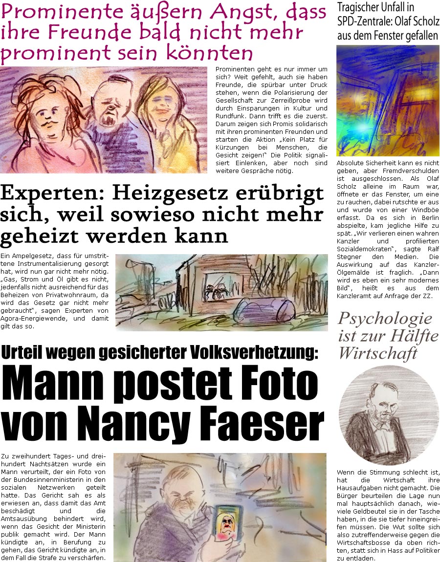 ZellerZeitung.de Seite 1635 - Die Online-Satirezeitung powered by Bernd Zeller 
22. November 2024

Prominente uern Angst, dass ihre Freunde bald nicht mehr prominent sein knnten
Prominenten geht es nur immer um sich? Weit gefehlt, auch sie haben Freunde, die sprbar unter Druck stehen, wenn die Polarisierung der Gesellschaft zur Zerreiprobe wird durch Einsparungen in Kultur und Rundfunk. Dann trifft es die zuerst. Darum zeigen sich Promis solidarisch mit ihren prominenten Freunden und starten die Aktion “Kein Platz fr Krzungen bei Menschen, die Gesicht zeigen!” Die Politik signalisiert Einlenken, aber noch sind weitere Gesprche ntig.

Tragischer Unfall in SPD-Zentrale: Olaf Scholz aus dem Fenster gefallen
Absolute Sicherheit kann es nicht geben, aber Fremdverschulden ist ausgeschlossen. Als Olaf Scholz alleine im Raum war, ffnete er das Fenster, um eine zu rauchen, rutschte er aus und wurd