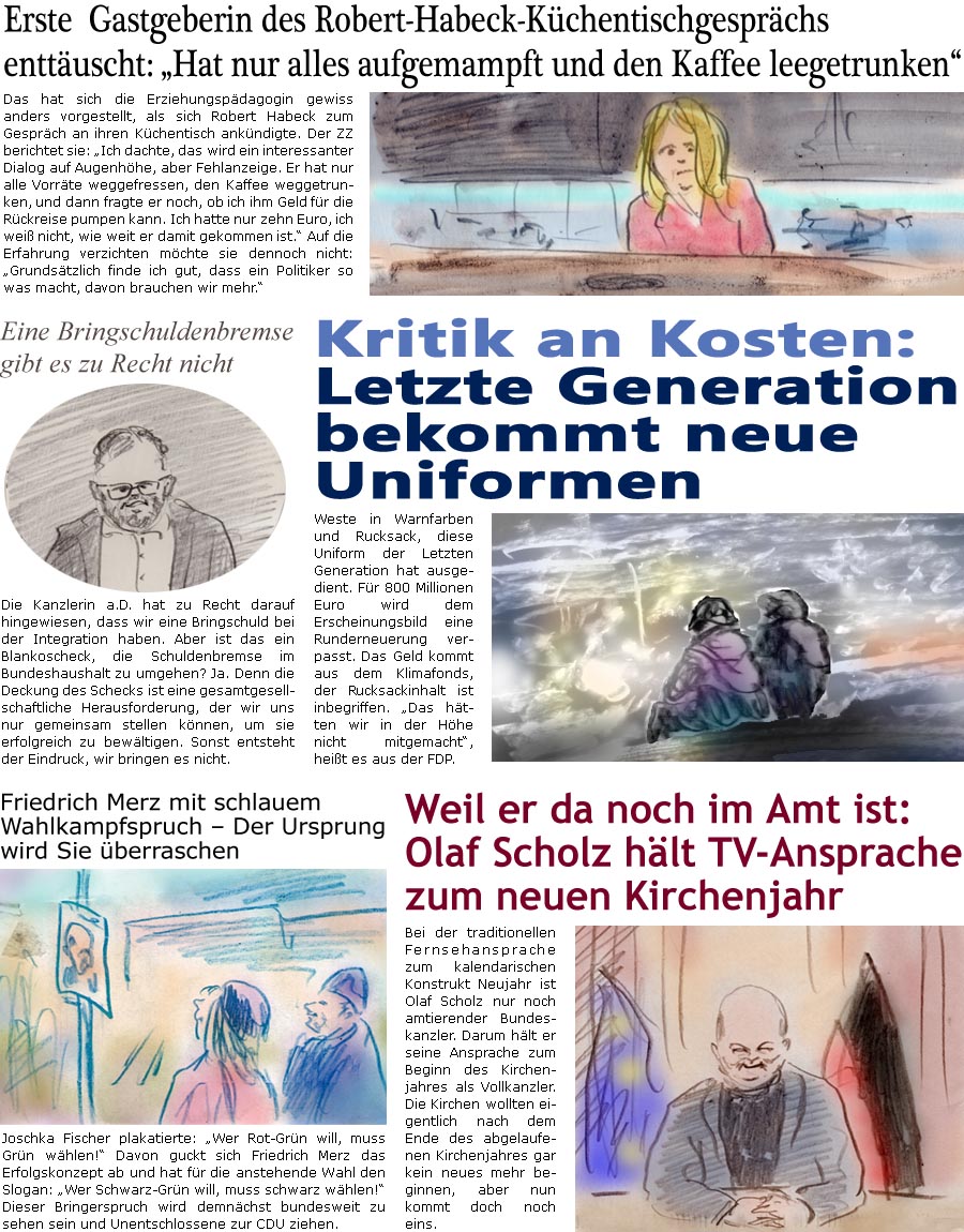 ZellerZeitung.de Seite 1636 - Die Online-Satirezeitung powered by Bernd Zeller 
25. November 2024

Erste  Gastgeberin des Robert-Habeck-Kchentischgesprchs enttuscht: “Hat nur alles aufgemampft und den Kaffee leegetrunken”
Das hat sich die Erziehungspdagogin gewiss anders vorgestellt, als sich Robert Habeck zum Gesprch an ihren Kchentisch ankndigte. Der ZZ berichtet sie: “Ich dachte, das wird ein interessanter Dialog auf Augenhhe, aber Fehlanzeige. Er hat nur alle Vorrte weggefressen, den Kaffee weggetrunken, und dann fragte er noch, ob ich ihm Geld fr die Rckreise pumpen kann. Ich hatte nur zehn Euro, ich wei nicht, wie weit er damit gekommen ist.” Auf die Erfahrung verzichten mchte sie dennoch nicht: “Grundstzlich finde ich gut,. Dass ein Politiker so was macht, davon brauchen wir mehr.”

Eine Bringschuldenbremse gibt es zu Recht nicht
Die Kanzlerin a.D. hat z