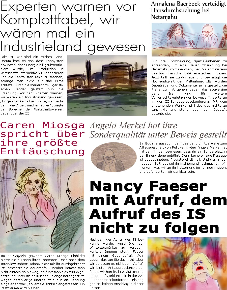 ZellerZeitung.de Seite 1637 - Die Online-Satirezeitung powered by Bernd Zeller 
27. November 2024

Caren Miosga spricht ber ihre grte Enttuschung
Im ZZ-Magazin gewhrt Caren Miosga Einblicke hinter die Kulissen ihres Innersten. Dass nach dem Interview Robert Habeck nicht mit ihr durchgebrannt ist, schmerzt sie dauerhaft. “Darber kommt man nicht einfach so hinweg, da fhlt man sich zurckgesetzt und unter die politischen Belange herabgestuft, wegen deren er ja berhaupt nur in die Sendung eingeladen war”, erklrt sie sichtlich angefressen. Ein Resttrauma wird bleiben.

Nancy Faeser mit Aufruf, dem Aufruf des IS nicht zu folgen
Nachdem der Aufruf des IS bekannt wurde, Anschlge auf Winterzeitmrkte zu verben, kontert Innenministerin Faeser mit einem Gegenaufruf. “Wir sagen klar, tun sie das nicht, aber wir belassen es nicht beim Aufruf, wir bieten Antiaggressionskurse, fr die wir bereits