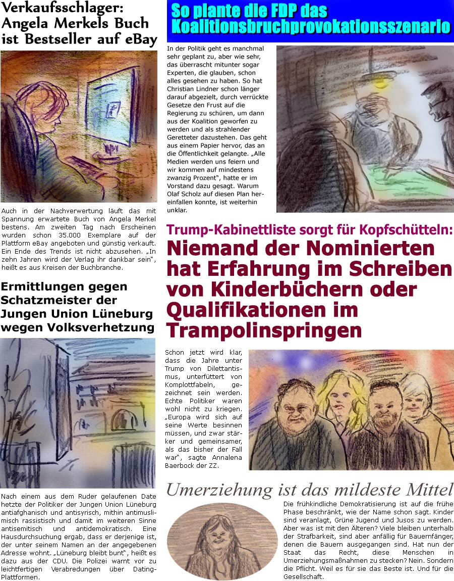 ZellerZeitung.de Seite 1638 - Die Online-Satirezeitung powered by Bernd Zeller 
29. November 2024

Verkaufsschlager: Angela Merkels Buch ist Bestseller auf eBay
Auch in der Nachverwertung luft das mit Spannung erwartete Buch von Angela Merkel bestens. Am zweiten Tag nach Erscheinen wurden schon 35.000 Exemplare auf der Plattform eBay angeboten und gnstig verkauft. Ein Ende des Trends ist nicht abzusehen. “In zehn Jahren wird der Verlag ihr dankbar sein”, heit es aus Kreisen der Buchbranche.

Nach einem aus dem Ruder gelaufenen Date hetzte der Politiker antiafghanisch und antisyrisch, mithin antimuslimisch rassistisch und damit im weiteren Sinne antisemitisch und antidemokratisch. Eine Hausdurchsuchung ergab, dass er derjenige ist, der unter seinem Namen an der angegebenen Adresse wohnt. “Lneburg bleibt bunt”, heit es dazu aus der CDU. Die Polizei warnt vor zu leichtfertigen Verabred