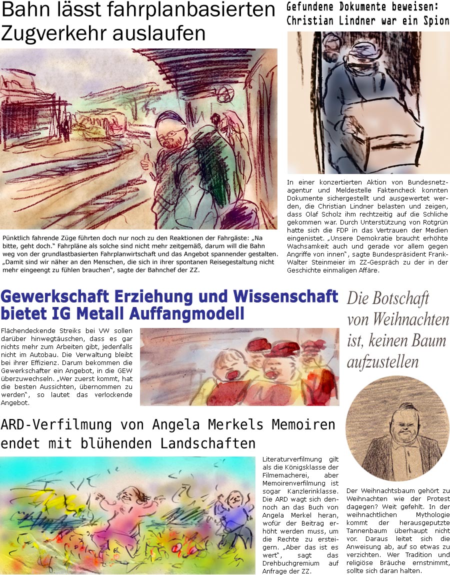 ZellerZeitung.de Seite 1639 - Die Online-Satirezeitung powered by Bernd Zeller 
2. Dezember 2024

Gefundene Dokumente beweisen: Christian Lindner war ein Spion
In einer konzertierten Aktion von Bundesnetzagentur und Meldestelle Faktencheck konnten Dokumente sichergestellt und ausgewertet werden, die Christian Lindner belasten und zeigen, dass Olaf Scholz ihm rechtzeitig auf die Schliche gekommen war. Durch Untersttzung von Rotgrn hatte sich die FDP in das Vertrauen der Medien eingenistet. “Unsere Demokratie braucht erhhte Wachsamkeit auch und gerade vor allem gegen Angriffe von innen”, sagte Bundesprsident Frank-Walter Steinmeier zu der in der Geschichte einmaligen Affre.

Gewerkschaft Erziehung und Wissenschaft bietet IG Metall Auffangmodell
Flchendeckende Streiks bei VW sollen darber hinwegtuschen, dass es gar nichts mehr zum Arbeiten gibt, jedenfalls nicht im Autobau. Die Verwaltung blei