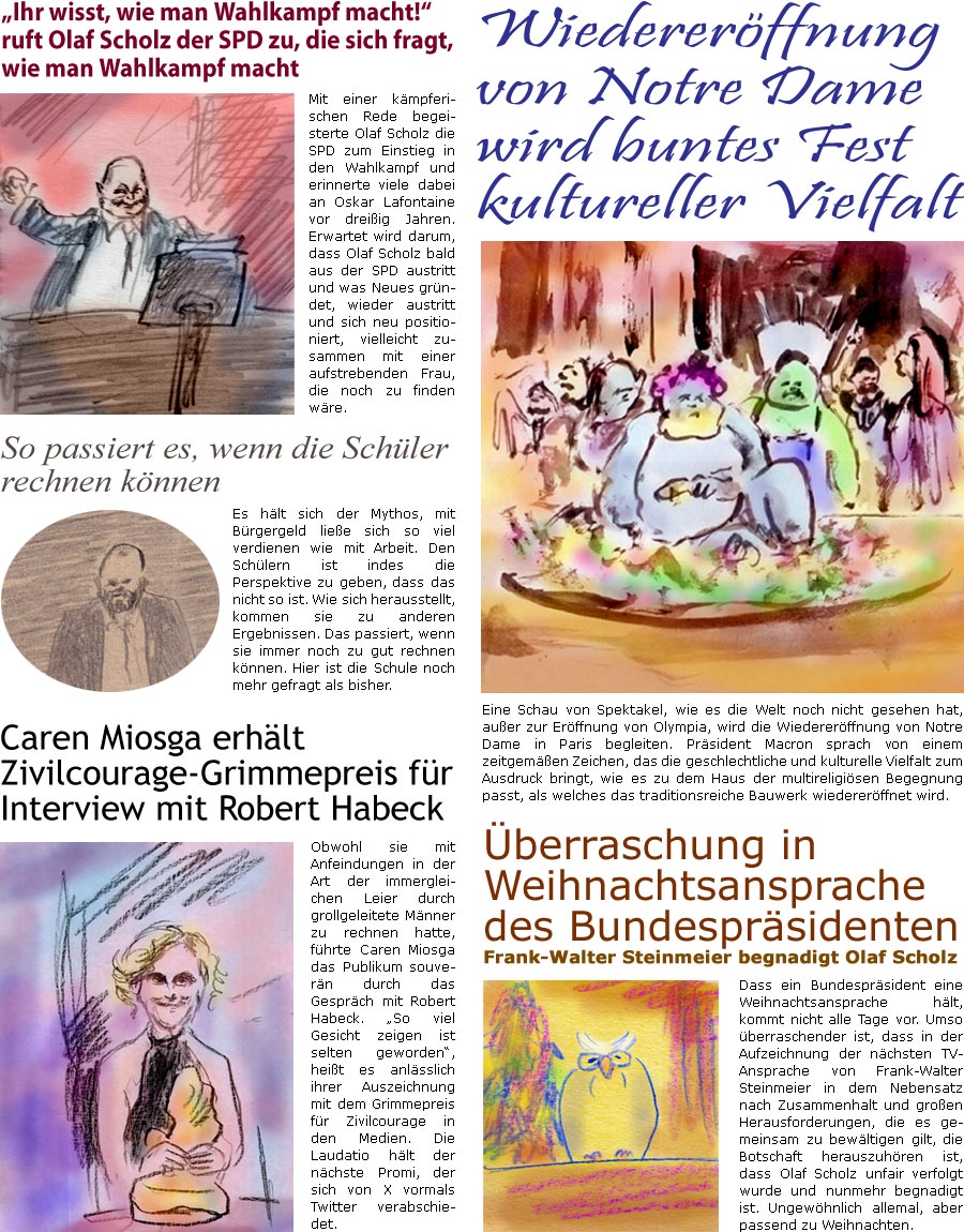 ZellerZeitung.de Seite 1640 - Die Online-Satirezeitung powered by Bernd Zeller 
4. Dezember 2024

“Ihr wisst, wie man Wahlkampf macht!” ruft Olaf Scholz der SPD zu, die sich fragt, wie man Wahlkampf macht
Mit einer kmpferischen Rede begeisterte Olaf Scholz die SPD zum Einstieg in den Wahlkampf und erinnerte viele dabei an Oskar Lafontaine vor dreiig Jahren. Erwartet wird darum, dass Olaf Scholz bald aus der SPD austritt und was Neues grndet, wieder austritt und sich neu positioniert, vielleicht zusammen mit einer aufstrebenden Frau, die noch zu finden wre.

Caren Miosga erhlt Zivilcourage-Grimmepreis fr Interview mit Robert Habeck
Obwohl sie mit Anfeindungen in der Art der immergleichen Leier durch grollgeleitete Mnner zu rechnen hatte, fhrte Caren Miosga das Publikum souvern durch das Gesprch mit Robert Habeck. “So viel Gesicht zeigen ist selten geworden”, heit es anlsslich