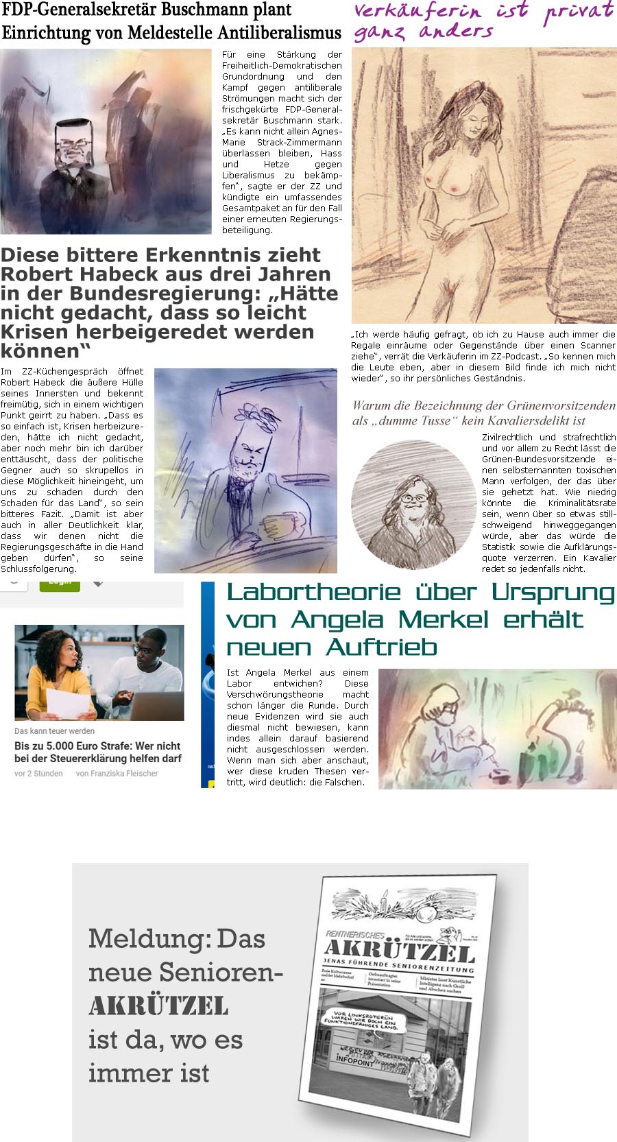 ZellerZeitung.de Seite 1641 - Die Online-Satirezeitung powered by Bernd Zeller 
6. Dezember 2024

FDP-Generalsekretr Buschmann plant Einrichtung von Meldestelle Antiliberalismus
Fr eine Strkung der Freiheitlich-Demokratischen Grundordnung und den Kampf gegen antiliberale Strmungen macht sich der frischgekrte FDP-Generalsekretr Buschmann stark. “Es kann nicht allein Agnes-Marie Strack-Zimmermann berlassen bleiben, Hass und Hetze gegen Liberalismus zu bekmpfen”, sagte er der ZZ und kndigte ein umfassendes Gesamtpaket an fr den Fall einer erneuten Regierungsbeteiligung.

Diese bittere Erkenntnis zieht Robert Habeck aus drei Jahren in der Bundesregierung: “Htte nicht gedacht, dass so leicht Krisen herbeigeredet werden knnen”
Im ZZ-Kchengesprch ffnet Robert Habeck die uere Hlle seines Innersten und bekennt freimtig, sich in einem wichtigen Punkt geirrt zu haben. “Das