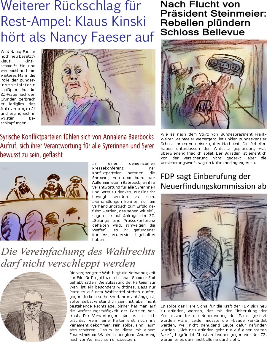 ZellerZeitung.de Seite 1642 - Die Online-Satirezeitung powered by Bernd Zeller 
9. Dezember 2024

Nach Flucht von Prsident Steinmeier: Rebellen plndern Schloss Bellevue
Wie es nach dem Sturz von Bundesprsident Frank-Walter Steinmeier weitergeht, ist unklar. Bundeskanzler Scholz sprach von einer guten Nachricht. Die Rebellen haben unterdessen den Amtssitz geplndert, was berwiegend friedlich ablief. Der Schaden ist eigentlich von der Versicherung nicht gedeckt, aber die Versicherungschefs sagten Kulanzbedingungen zu.

FDP sagt Einberufung der Neuerfindungskommission ab
Es sollte das klare Signal fr die Kraft der FDP, sich neu zu erfinden, werden, das mit der Einberufung der Kommission fr die Neuerfindung der Partei gesetzt worden wre. Leider musste die Absage verkndet werden, weil nicht gengend Leute dafr gefunden wurden. “Sich neu erfinden geht nur auf einer breiten Basis”, begrndet Chri