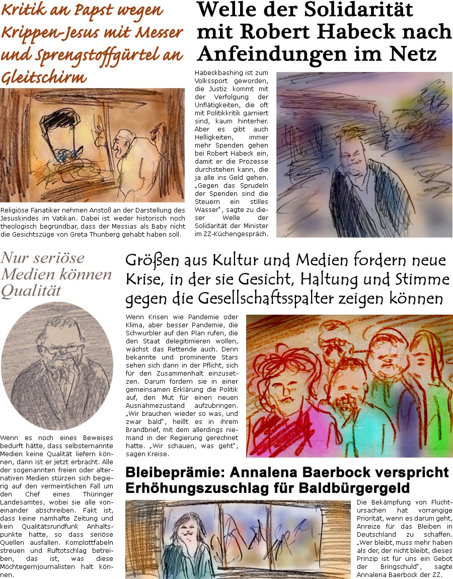 ZellerZeitung.de Seite 1643 - Die Online-Satirezeitung powered by Bernd Zeller 
11. Dezember 2024

 Welle der Solidaritt mit Robert Habeck nach Anfeindungen im Netz
Habeckbashing ist zum Volkssport geworden, die Justiz kommt mit der Verfolgung der Unfltigkeiten, die oft mit Politikkritik garniert sind, kaum hinterher. Aber es gibt auch Helligkeiten, immer mehr spenden gehen bei Robert Habeck ein, damit er die Prozesse durchstehen kann, die ja alle ins Geld gehen. “Gegen das Sprudeln der Spenden sind die Steuern ein stilles Wasser”, sagte zu dieser Welle der Solidaritt der Minister im ZZ-Kchengesprch.

Gren aus Kultur und Medien fordern neue Krise, in der sie Gesicht, Haltung und Stimme gegen die Gesellschaftsspalter zeigen knnen
Wenn Krisen wie Pandemie oder Klima, aber besser Pandemie, die Schwurbler auf den Plan rufen, die den Staat delegitimieren wollen, wchst das Rettende auch. Denn be