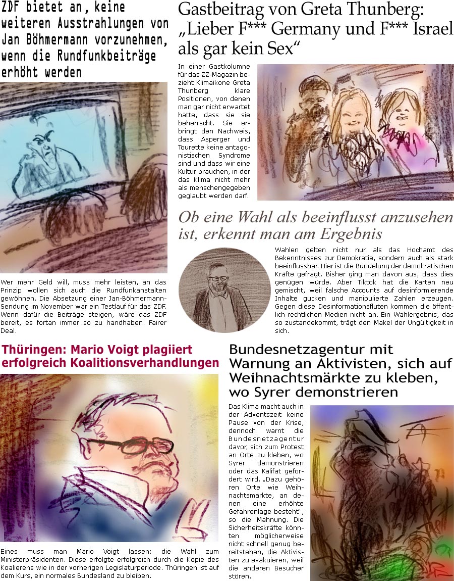 ZellerZeitung.de Seite 1644 - Die Online-Satirezeitung powered by Bernd Zeller 
13. Dezember 2024

Gastbeitrag von Greta Thunberg: “Lieber F*** Germany und F*** Israel als gar kein Sex”
In einer Gastkolumne fr das ZZ-Magazin bezieht Klimaikone Grate Thunberg klare Positionen, von denen man gar nicht erwartet htte, dass sie sie beherrscht. Sie erbringt den Nachweis, dass Asperger und Tourette keine antagonistischen Syndrome sind und dass wir eine Kultur brauchen, in der das Klima nicht mehr als menschengegeben geglaubt werden darf.

Ob eine Wahl als beeinflusst anzusehen ist, erkennt man am Ergebnis
Wahlen gelten nicht nur als das Hochamt des Bekenntnisses zur Demokratie, sondern auch als stark beeinflussbar. Hier ist die Bndelung der demokratischen Krfte gefragt. Bisher ging man davon aus, dass dies gengen wrde. Aber Tiktok hat die Karten neue gemischt, weil falsche Accounts auf desinformiere