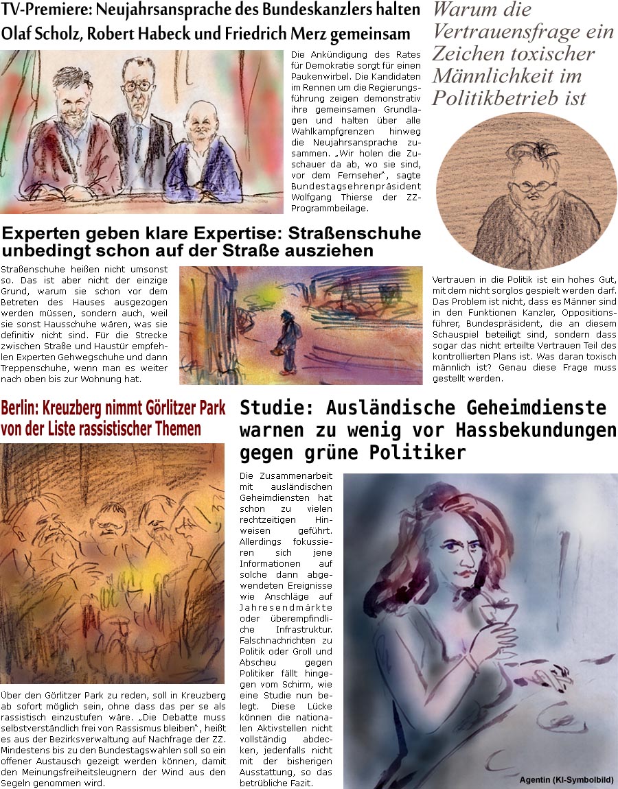 ZellerZeitung.de Seite 1645 - Die Online-Satirezeitung powered by Bernd Zeller 
16. Dezember 2024

TV-Premiere: Neujahrsansprache des Bundeskanzlers halten Olaf Scholz, Robert Habeck und Friedrich Merz gemeinsam
Die Ankndigung des Rates fr Demokratie sorgt fr einen Paukenwirbel. Die Kandidaten im Rennen um die Regierungsfhrung zeigen demonstrativ ihre gemeinsamen Grundlagen und halten ber alle Wahlkampfgrenzen hinweg die Neujahrsansprache zusammen. “Wir holen die Zuschauer da ab, wo sie sind, vor dem Fernseher”, sagte Bundestagsehrenprsident Wolfgang Thierse der ZZ-Programmbeilage.

Warum die Vertrauensfrage ein Zeichen toxischer Mnnlichkeit im Politikbetrieb ist
Vertrauen in die Politik ist ein hohes Gut, mit dem nicht sorglos gespielt werden darf. Das Problem ist nicht, dass es Mnner sind in den Funktionen Kanzler, Oppositionsfhrer, Bundesprsident, die an diesem Schauspiel beteiligt sin