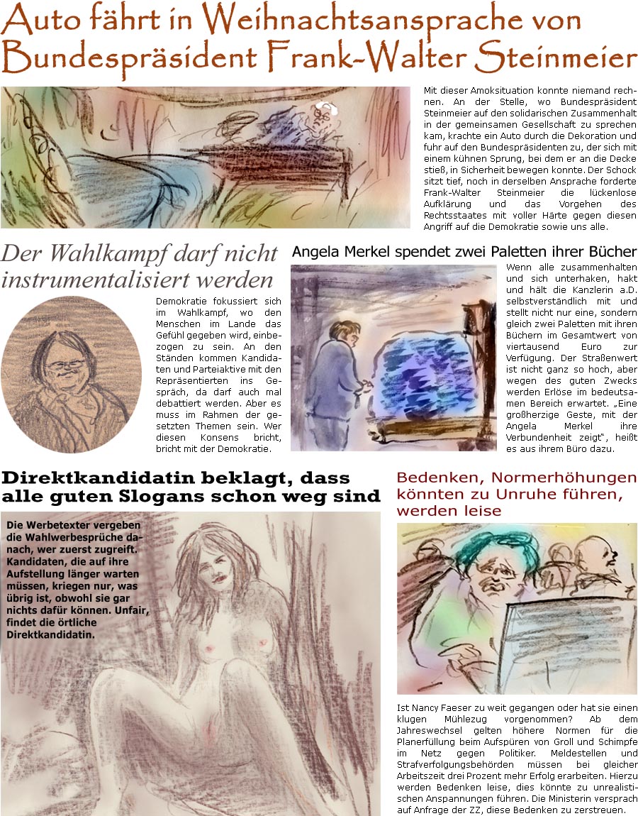 ZellerZeitung.de Seite 1648 - Die Online-Satirezeitung powered by Bernd Zeller 
22. Dezember 2024

Auto fhrt in Weihnachtsansprache von Bundesprsident Frank-Walter Steinmeier
Mit dieser Amoksituation konnte niemand rechnen. An der Stelle, wo Bundesprsident Steinmeier auf den solidarischen Zusammenhalt in der gemeinsamen Gesellschaft zu sprechen kam, krachte ein Auto durch die Dekoration und fuhr auf den Bundesprsidenten zu, der sich mit einem khnen Sprung, bei dem er an die Decke stie, in Sicherheit bewegen konnte. Der Schock sitzt tief, noch in derselben Ansprache forderte Frank-Walter Steinmeier die lckenlose Aufklrung und das Vorgehen des Rechtsstaates mit voller Hrte gegen diesen Angriff auf die Demokratie sowie uns alle.

Bedenken, Normerhhungen knnten zu Unruhe fhren, werden leise
Ist Nancy Faeser zu weit gegangen oder hat sie einen klugen Mhlezug vorgenommen? Ab dem Jahreswechsel gelten hh