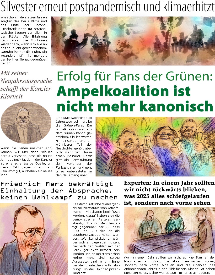 ZellerZeitung.de Seite 1652 - Die Online-Satirezeitung powered by Bernd Zeller 
1. Januar 2025

Mit seiner Neujahrsansprache schafft der Kanzler Klarheit
Wenn die Zeiten unsicher sind, knnen wir uns dann wirklich darauf verlassen, dass ein neues Jahr beginnt? Ja, denn der Kanzler ist eine zuverlssige Quelle, um diesen Fakt gegenzuberprfen. Sein Wort gilt, wir haben ein neues Jahr.

Silvester erneut postpandemisch und klimaerhitzt
Wie schon in den letzen Jahren sorgten das heie Klima und das Ende der Corona-Einschrnkungen fr straentypische Szenen vor allem in den Stdten. Aller Erfahrung nach lassen die Emotionen wieder nach, wenn sich alle an das neue Jahr gewhnt haben. “Unruhe ist nur die Ruhe, die woanders ist”, kommentiert der Berliner Senat gegenber der ZZ.

Friedrich Merz bekrftigt Einhaltung der Absprache, keinen Wahlkampf zu machen
Das demokratische Wahlergebnis soll nicht durc