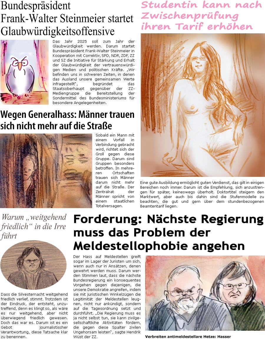 ZellerZeitung.de Seite 1653 - Die Online-Satirezeitung powered by Bernd Zeller 
3. Januar 2025

Wegen Generalhass: Mnner trauen sich nicht mehr auf die Strae
Sobald ein Mann mit einem Vorfall in Verbindung gebracht wird, richtet sich der Groll gegen diese Gruppe. Darum sind Gruppen besonders betroffen. In mehreren Ortschaften trauen sich Mnner darum nicht mehr auf die Strae. Der Zentralrat der Mnner spricht von einem staatlichen Totalversagen.

Warum “weitgehend friedlich” in die Irre fhrt
Dass die Silvesternacht weitgehend friedlich verlief, stimmt. Trotzdem ist der Eindruck, der entsteht, unzutreffend, denn es klingt so, als wre es nur weitgehend, aber nicht berwiegend friedlich gewesen. Doch das war es. Darum ist es ein Gebot journalistischer Verantwortung, diese Tatsache klar zu benennen.

Bundesprsident Steinmeier startet Glaubwrdigkeitsoffensive
Das Jahr 2025 soll zum Jahr der Gl