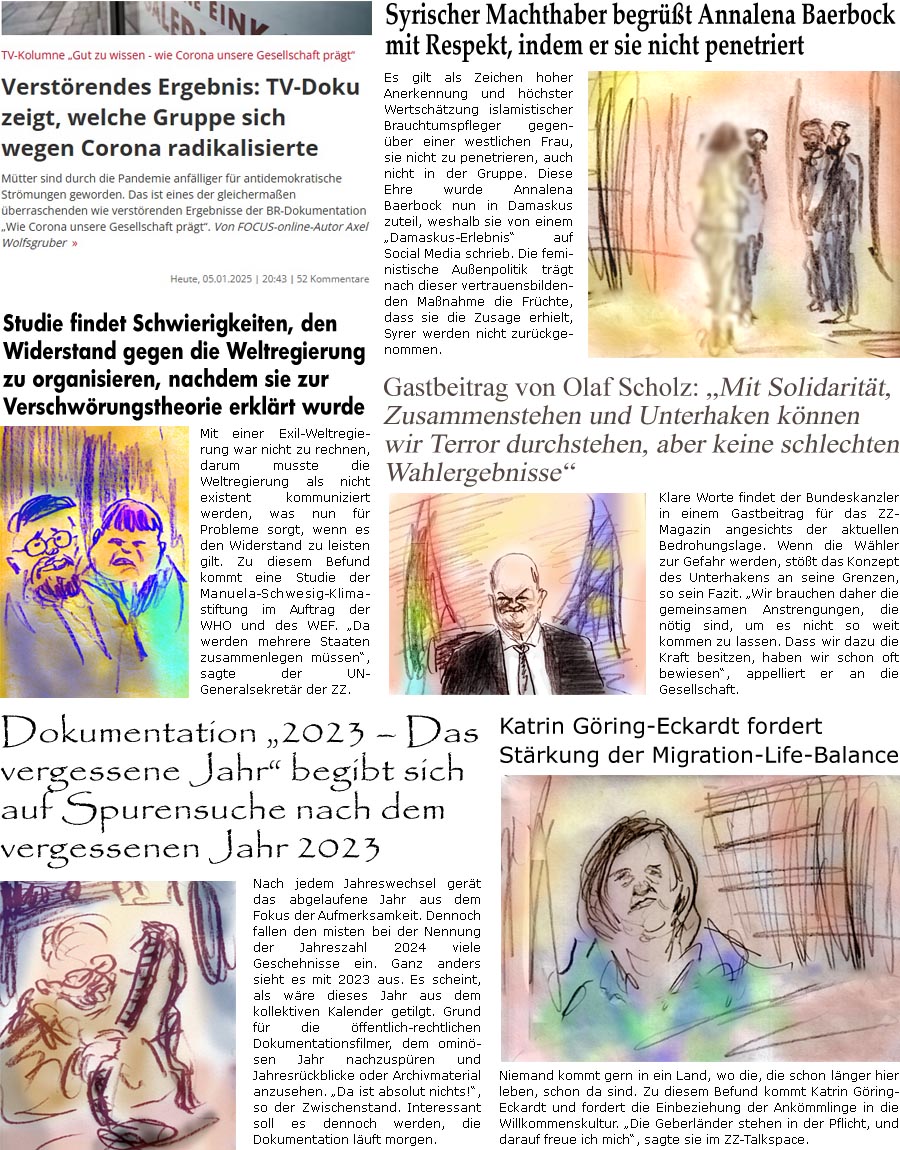 ZellerZeitung.de Seite 1654 - Die Online-Satirezeitung powered by Bernd Zeller 
6. Januar 2025

Syrischer Machthaber begrt Annalena Baerbock, indem er sie nicht penetriert
Es gilt als Zeichen hoher Anerkennung und hchster Wertschtzung islamistischer Brauchtumspfleger gegenber einer westlichen Frau, sie nicht zu penetrieren, auch nicht in der Gruppe. Diese Ehre wurde Annalena Baerbock nun in Damaskus zuteil, weshalb sie von einem “Damaskus-Erlebnis” auf Social Media schrieb. Die feministische Auenpolitik trgt nach dieser vertrauensbildenden Manahme die Frchte, dass sie die Zusage erhielt, Syrer werden nicht zurckgenommen.

Gastbeitrag von Olaf Scholz: “Mit Solidaritt, Zusammenstehen und Unterhaken knnen wir Terror durchstehen, aber keine schlechten Wahlergebnisse”
Klare Worte findet der Bundeskanzler in einem Gastbeitrag fr das ZZ-Magazin angesichts der aktuellen Bedrohungsl