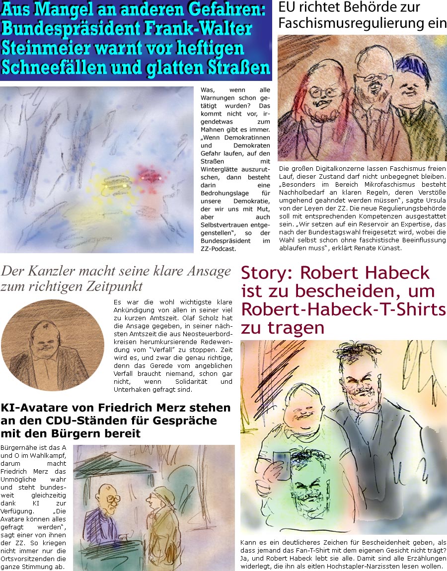 ZellerZeitung.de Seite 1656 - Die Online-Satirezeitung powered by Bernd Zeller 
10. Januar 2025

EU richtet Behrde zur Faschismusregulierung ein
Die groen Digitalkonzerne lassen Faschismus freien Lauf, dieser Zustand darf nicht unbegegnet bleiben. “Besonders im Bereich Mikrofaschismus besteht Nachholbedarf an klaren Regeln, deren Verste umgehend geahndet werden mssen”, sagte Ursula von der Leyen der ZZ. Die neue Regulierungsbehrde soll mit entsprechenden Kompetenzen ausgestattet sein. “Wir setzen auf ein Reservoir an Expertise, das nach der Bundestagswahl freigesetzt wird, wobei die Wahl selbst schon ohne faschistische Beeinflussung ablaufen muss”, sagte Renate Knast.

Story: Robert Habeck ist zu bescheiden, um Robert-Habeck-T-Shirts zu tragen
Kann es ein deutlicheres Zeichen fr Bescheidenheit geben, als dass jemand das Fan-T-Shirt mit dem eigenen Gesicht nicht trgt? Ja, und Ro